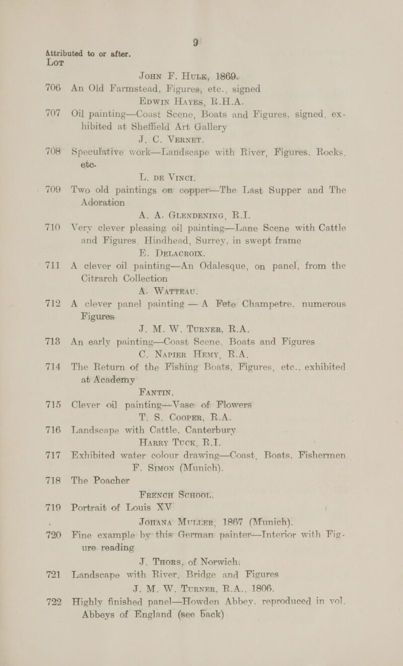 706 707 708 710 711 713 714 715 716 cay 718 719 720 721 Joun F. Hunk, 1869. An Old Farmstead, Figures, etc., signed Hipwin Haves, R.H.A. Oil painting—Coast Scene, Boats and Figures, signed, ex- hibited at Sheffield Art Gallery J. C. ‘VERNET. Speculative work—Landscape with River, Figures, Rocks, ete. L. DE Vinct. Two old paintings om copper—The Last Supper and The Adoration 3 A. A. GLENDENING, B.TI. Very clever pleasing oi] painting—Lane Scene with Cattle and Figures, Hindhead, Surrey, in swept frame EH. DELACROIX. A clever oil painting—An Odalesque, on panel, from the Citrarch Collection A. WaATTEAU. A clever panel painting — A Fete Champetre, numerous Figures  J. M. W. Turner, R.A. An early painting—Coast Scene, Boats and Figures C. Napier Hemy, R.A. The Return of the Fishing Boats, Figures, etc., exhibited at Academy FANTIN. Clever oi] painting—Vase of Flowers T, S. Coopgmr, R.A. Landscape with Cattle, Canterbury Harry Tucx, B.I. Exhibited water colour drawing—Coast, Boats, Fishermen F. Smon (Munich). The Poacher FreNoH ScHoon. Portrait of Louis XV Jonana Murier, 1867 (Munich). Fine example by this’: German: painter—Interior with Fig- ure reading J. Tors, of Norwich: Landscape with River, Bridge and Figures J. M. W. Turner, R.A., 1806. Highly finished panel—Howden Abbey, reproduced in vol, Abbeys of England (see back)