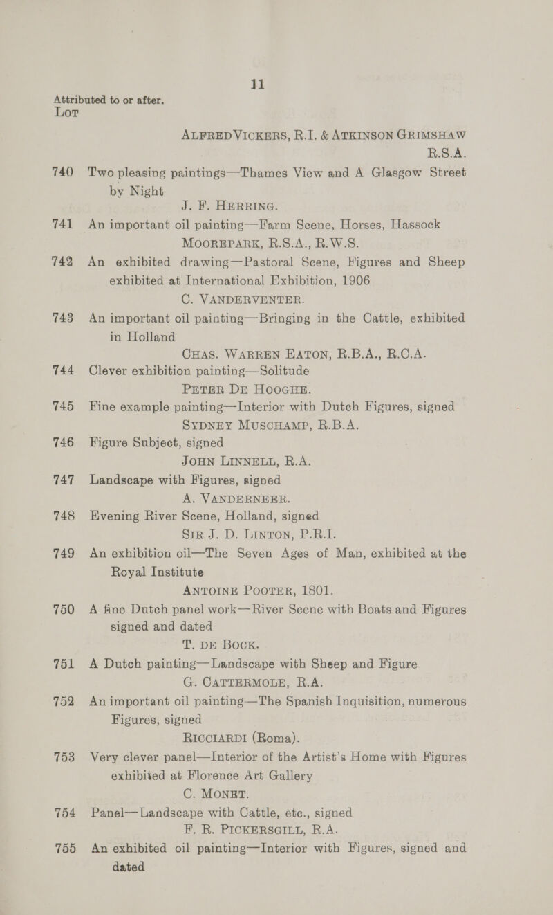 jl Lor 740 741 742 743 744 745 746 747 748 749 750 751 752 753 754 755 ALFRED VICKERS, R.I. &amp; ATKINSON GRIMSHAW B.S.A. Two pleasing paintings—Thames View and A Glasgow Street by Night J. F. HERRING. An important oil painting—Farm Scene, Horses, Hassock MOOREPARK, B.S.A., R. W.S. An exhibited drawing—Pastoral Scene, Figures and Sheep exhibited at International Exhibition, 1906 C. VANDERVENTER. An important oil painting—Bringing in the Cattle, exhibited in Holland CHAS. WARREN EATON, R.B.A., R.C.A.- Clever exhibition painting—Solitude PETER DE HOOGHE. Fine example painting—Interior with Dutch Figures, signed SYDNEY MUSCHAMP, R.B.A. Figure Subject, signed JOHN LINNELL, R.A. Landscape with Figures, signed A. VANDERNEER. Evening River Scene, Holland, signed Sin J. D. Linton; P-B.T. An exhibition oil—The Seven Ages of Man, exhibited at the Royal Institute ANTOINE POOTER, 1801. A fine Dutch panel work—River Scene with Boats and Figures signed and dated T. DE Bock. A Dutch painting— Landscape with Sheep and Figure G. CATTERMOLE, R.A. An important oil painting—The Spanish Inquisition, numerous Figures, signed RICCIARDI (Roma). Very clever panel—Interior of the Artist's Home with Figures exhibited at Florence Art Gallery C. MONBT. Panel— Landscape with Cattle, ete., signed F.. R. PICKERSGILL, R.A. An exhibited oil painting—Interior with Figures, signed and dated