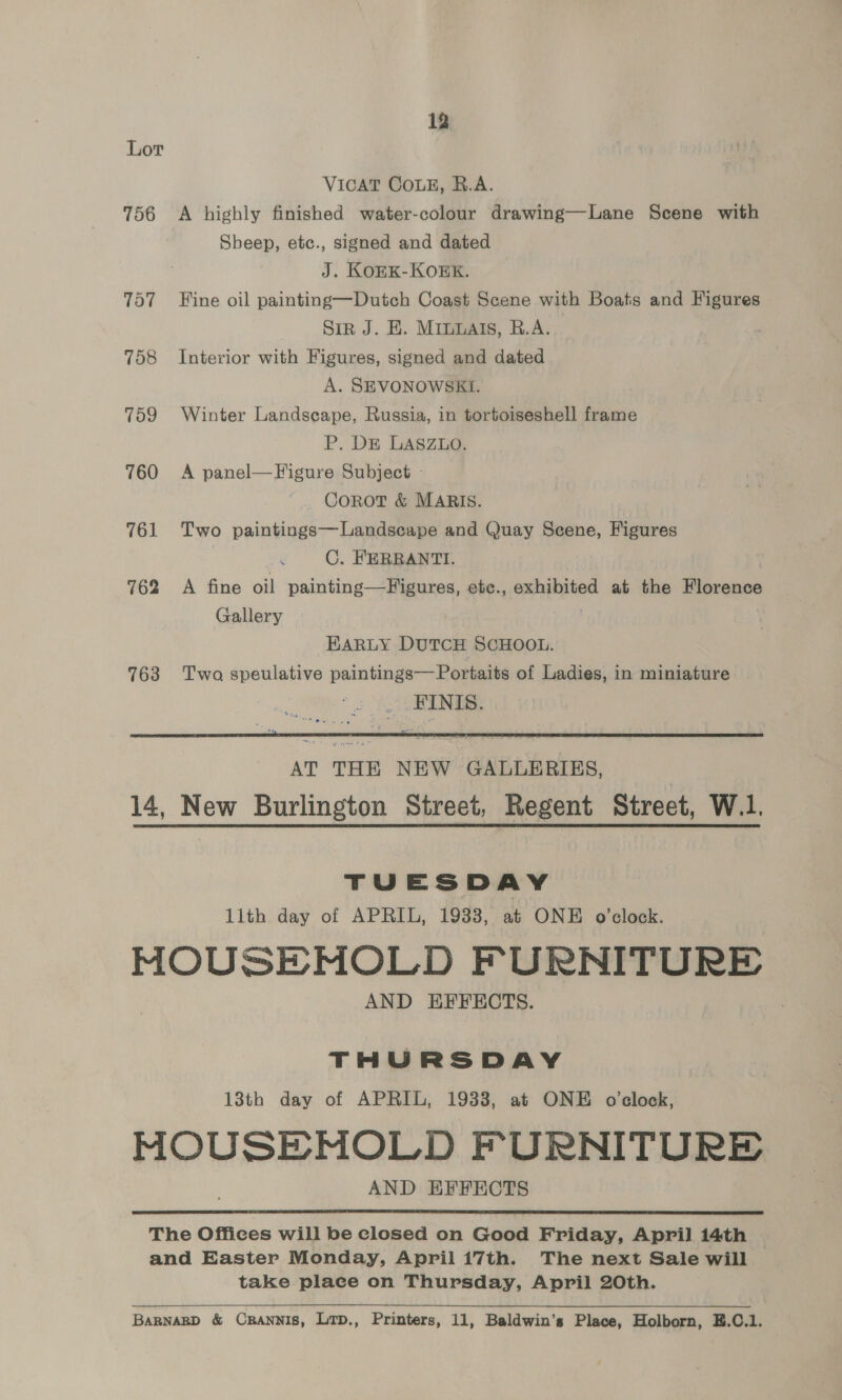 Lor VICAT COLE, B.A. 756 <A highly finished water-colour drawing—Lane Scene with Sheep, etc., signed and dated J. KOEK-KOEK. 757 Fine oil painting—Dutch Coast Scene with Boats and Figures | Sin J. E. Minuats, R.A. 758 Interior with Figures, signed and dated A. SEVONOWSKI. 759 Winter Landscape, Russia, in tortoiseshell frame P,. DE LASZLO. 760 A panel—Figure Subject - Corot &amp; MARIS. 761 Two paintings—Landseape and Quay Scene, Figures C. FERRANTI. 762 A fine oil painting—Figures, etec., exhibited at the Florence Gallery | EARLY DUTCH SCHOOL. 763 Two speulative paintings—Portaits of Ladies, in miniature _ FINIS.  AT THE NEW GALLERIES, 14, New Burlington Street, Regent Street, W.1. TUESDAY lith day of APRIL, 1933, at ONE o’clock. MOUSEMNOLD FURNITURE AND HFFECTS. THURSDAY 13th day of APRIL, 1933, at ONE o'clock, MOUSEMOLD FURNITURE AND EFFECTS  The Offices will be closed on Good Friday, April 14th and Easter Monday, Aprili7th. The next Sale will take place on Thursday, April 20th. BaRNARD &amp; CRANNIS, LTD., Printers, 11, Baldwin’s Place, Holborn, E.C.1.