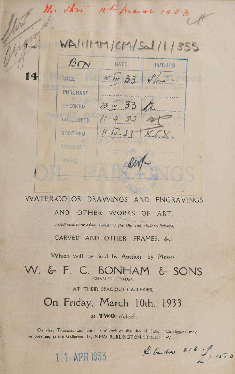 ae by, Shs ~ Je OA, e072. eer J} Pi | : aA  “wale Mr /CM/SaL/ 1/255 Sigg _— / (| 2 BN - DATE | _INITIALS y &lt;&lt; i ame. SALE MOBS. ee Me A PURCHASE   CHECKED COLLECTED RECEIVED | €f, | eile i ' j  WATER-COLOR DRAWINGS AND ENGRAVINGS AND OTHER Me dat OF OART, Attributed to or after Artists of the Old and Modern Schools, CARVED AND OTHER FRAMES, &amp;c. Which will be Sold by Auction, by Messrs. W. G F. C. BONHAM &amp; SONS CHARLES BONHAM, AT THEIR SPACIOUS GALLERIES, On Friday, March {Oth, 1933 at TWO oclock, On view Thursday and until 12 o’clock on the day of Sale. Catalogues may be obtained at the Galleries, 14, NEVV BURLINGTON SEREET, VV. Sait, zrss 4 Slee, AY a