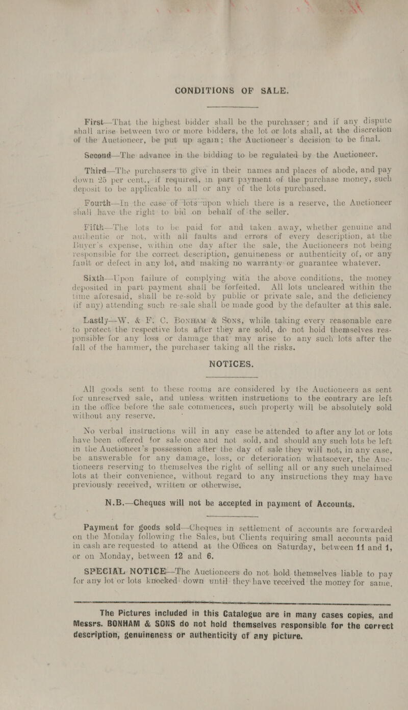 CONDITIONS OF SALE, First—That the highest bidder shall be the purchaser; and if any dispute shall arise. between two or more bidders, the lot or lots shall, at the discretion of the Auctioneer, be put up again; the Auctioneer’s decision to be final. Second—The advance in the bidding to be regulated by the Auctioneer. Third—The purchasers’to give in their names and places of abode, and pay down 25 per cent., if required, in part payment of the purchase money, such deposit to be applicable to all or any of the lots purchased. Fourth—In the case of lots’upon which there is a reserve, the Auctioneer shall have the right to bid .on behalf ofthe seller. Fifth—The lots to be paid for and taken. away, whether genuine and avuthentic or not, with all faults and errers of every description, at the Buyer's expense, within one day after the sale, the Auctioneers not being responsible for the correct description, genuineness or authenticity of, or any fault or defect in any lot, and making no warranty: or guarantee whatever. Sixth—Upon failure of complying wita the above conditions, the money deposited in part payment shall be forfeited. All lots uncleared within the time aforesaid, shall be re-sold by public or private sale, and the deficiency Gif any) attending such re-sale shall be made good by the defaulter at this sale. Lastly—W. &amp; F. C. BonHam &amp; Sons, while taking every reasonable care to protect the respective lots after they are sold, do not hold themselves res- ponsible for any loss or damage that’ may arise to any such lots after the fall of the hammer, the purchaser taking all the risks. NOTICES. All goods sent to these roomg are considered by the Auctioneers as sent for unreserved sale, and unless written instructions to the contrary are left in the office before the sale commences, such property will be absolutely sold without any reserve. No verbal instructions will in any case be attended to after any lot or lots have been offered for sale once and not sold, and should any such lots he left in the Auctioneer’s possession after’ the day of sale they will not, in any case, be answerable for any damage, loss, or deterioration whatsoever, the Auc- tioneers reserving to themselves the right of selling all or any such unclaimed lots at their convenience, without regard to any instructions they may have previously received, written or otherwise, N.B.—Cheques will not be accepted in payment of Accounts.  Payment for goods sold—Cheques in settlement of accounts are forwarded on the Monday following the Sales, but Clients requiring small accounts paid in cash are requested to attend at the Offices on Saturday, between 14 and 4, or on Monday, between 12 and 6. SPECIAL. NOTICE—The Auctioneers do not. hold themselves liable to pay for any lot or lots knocked’ down until they have received’ the money for same, * = : - en The Pictures included in this Catalogue are in many cases copies, and Messrs. BONHAM &amp; SONS do not hold themselves responsible for the correct description, genuineness or authenticity of any picture.