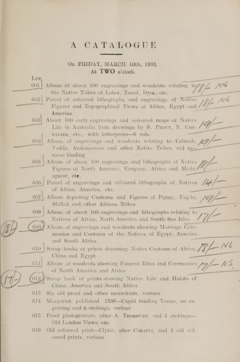 A CATALOGUE  On FRIDAY, MARCH 10th, 1933, At TWO o’clock. Lor pie at yon —— aaa wi Album sof about 100 engravings and woodcuts relating ‘VfL f NS the Native Tribes of Lahoi, Tamil, Dyog, etc. i ios —— 602 | Parcel of coloured ee and engravings of Native pe “ss Figures and Topographical Views of Africa, Heypt and A /, tf eee * Ameriea ssl About 100 early engravings and coloured maps of Native f_— Life in Australia from. drawings: by §. Prout, N. CuHeE- /' a erect VALIER, etc., with letterpress—6 vols. ae 604! Album of engravings and woodcuts relating to: Calmuk, fe er — Vedda, Andamanese and other Native Tribes, red mos—— roceo binding 05 | Album of about 100 engravings and lithographs of Native — Figures of North America, Uruguay, ‘Africa and Mada-  pen &amp; agscar, ete. sane 606; Parcel of engravings and coloured. lithographs of Natives (op re ai of Africa, America, etc. eiceannstin tN __sor| Album depicting Customs and Figures of Pigmy. Fajelu, * ST , Shillak and other African Tribes the: Album of about 100 engravings and lithographs relating to Natives of Africa, North America and South-Sea Isles // ¥ a Album of engravings and woodeuts showing Marriage cS monies and Customs of the Natives of Egypt, sa Lis and South Africa cio | Scrap books of prints depicting Native Customs of Africa, 44 VS China and Egypt secceg Te Album of woodcuts showing Funeral Rites and Ceremonies yom NS of North America and Afriea    ncn ta ites tI ITAA ari Serap book of prints.showing Native Life and Habits of China, America and-South Africa  613 Six old proof and other mezzotints, various 614 Mezzotint, published 1786—Cupid binding Venus, an en- sraving and 6 etchings, various 615 Proof photogravure, after A. THorpurn, and 5 etchings— Old London Views, ete. 616 Old coloured print—Clytie, after Caraccr, and 4 old col- oured prints, various