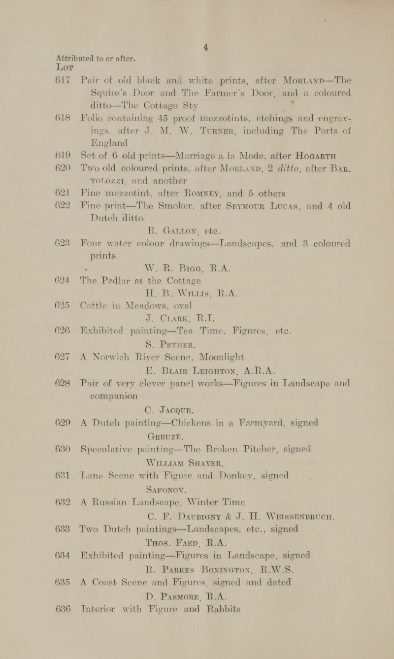 617 618 625 626 630 631 638 634 635 636 Pair of old black and white prints, after Mornanp—The Squire’s Door and The Farmer’s Door, and a coloured ditto—The Cottage Sty -  ings, after J. M. W. Turner, including The Ports of England Set of 6 old prints—Marriage a la Mode, after Hocartnu Two old coloured prints, after Morianp, 2 ditto, after Bar. TOLOZZI. and another Fine mezzotint, after Romnry, and 5 others Fine print—The Smoker, after Seymour Lucas, and 4 old Dutch ditto R. GALwon, etc. Four water colour drawings—Landseapes, and 8 coloured prints W. R. Biae, B.A. The Pedlar at the Cottage HM ie Waais. RA. Cattle in Meadows, oval a, Ciser. 9.1. Exhibited painting—Tea Time, Figures, ete. S. PETHER. A Norwich River Scene, Moonlight EK. Buatrr Leienton, A.R.A. Pair of very clever pane] works—Figures in Landscape and companion C. JACQUE. A Dutch painting—Chickens in a Farmyard, signed GREUZE. Speculative painting—The Broken Pitcher, signed WILLIAM SHAYER. Lane Seene with Figure and Donkey, signed SAFONOV. A Russian Landscape, Winter Time C. F. Davusteny &amp; J. H. WEISSENBRUCH. Two Dutch paintings—Landscapes, etc., signed THos. Farp, R.A. Exhibited painting—Figures in Landscape, signed R. Parxes ‘Bontneton, R.W.S. A Coast Scene and Figures, signed and dated D. Pasmore, R.A. Interior with Figure and Rabbits