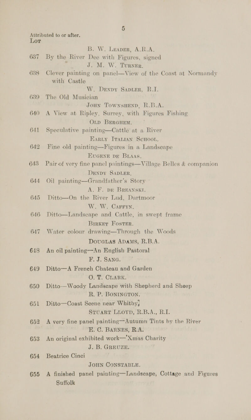 637 638 639 640 641 645 644 645 646 647 648 649 650 654 655 B. W. Leaver, A.R.A, By the River Dee with Figures, signed J. M. W. Turner. Clever painting on panel—View of the Coast at Normandy with Castle W. Denpy Santer, B.I. The Old Musician JOHN ‘TOWNSHEND, R.B.A. A View at Ripley, Surrey, with Figures Fishing OLD BERGHEM. Speculative painting—Cattle at a River Earzty ITaLian SCHOOL, Fine old painting—Figures in a Landscape EUGENE DE BrAAs. Pair of very fine panel paintings—Village Belles &amp; companion DENpDy SADLER, Oil painting—Grandfather’s Story A. F. DE BREANSKI. Ditto—On the River Lud, Dartmoor W. W. Carryn, Ditto—Landseape and Cattle, in swept frame  BrrKkEtT Foster. Water colour drawing—Through the Woods DouGLAS ADAMS, R.B.A. An oil painting—An English Pastoral FP. J. SANG. Ditto—A French Chateau and Garden O. T. CLARK. Ditto— Woody Landscape with Shepherd and Sheep R. P. BONINGTON. Ditto—Coast Scene near Whitby, STUART LLOYD, 2.B.A., B.I. A very fine panel painting—Autumn Tints by the River ‘E. C. BARNES, R.A. An original exhibited work— Xmas Charity J. B. GREUZE. Beatrice Cinci JOHN CONSTABLE. A finished panel painting—Landscape, Cottage and Figures Suffolk