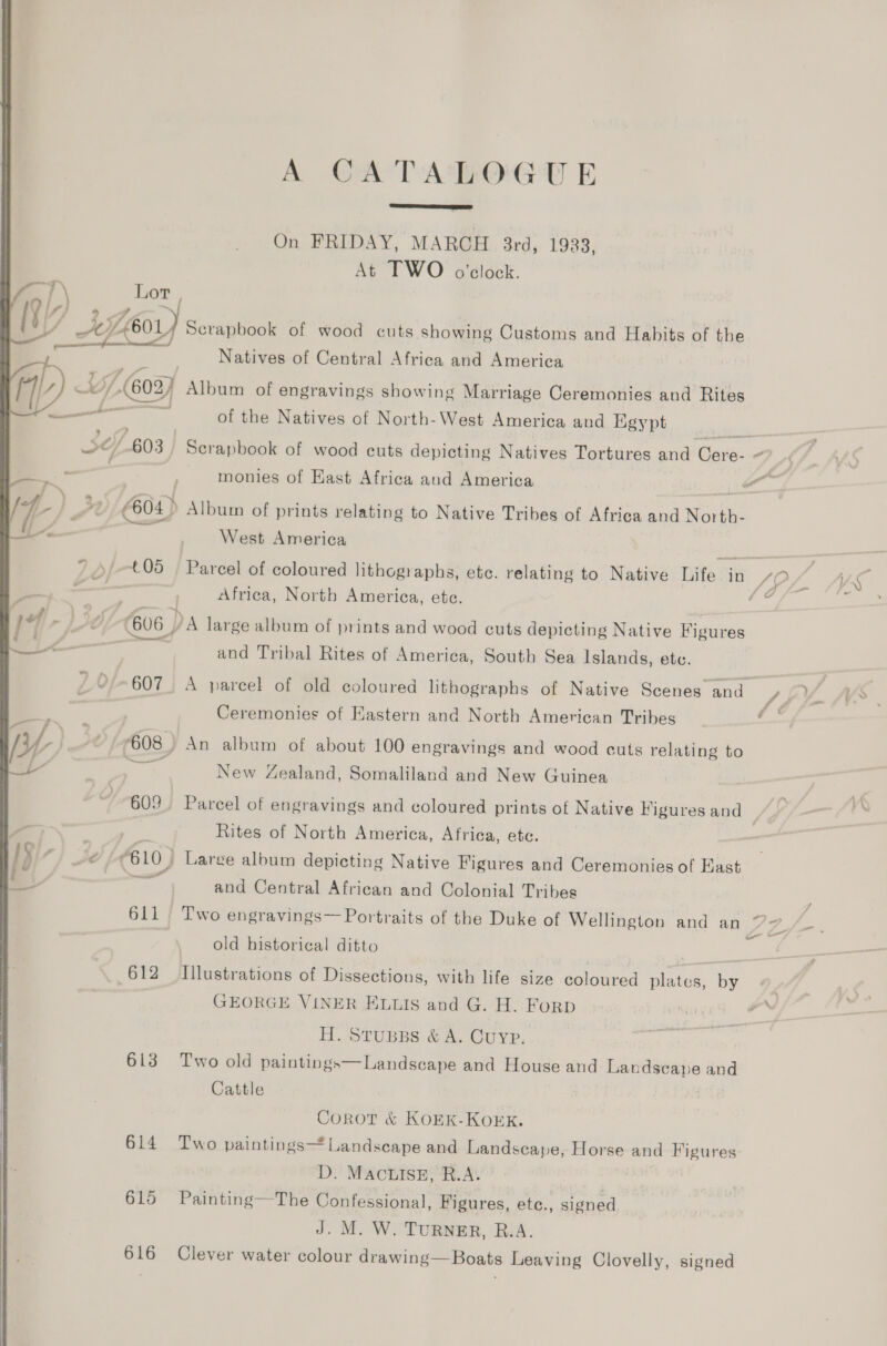 A CATALOGUE  On FRIDAY, MARCH 3rd, 1933, At TWO o'clock. } \ Lor , Vis) 9 7, f \ L601} Scrapbook of wood cuts showing Customs and Habits of the — Ra A STS at ? z : Natives of Central Africa and America 1) ak /-(603) Album of engravings showing Marriage Ceremonies and Rites a of the Natives of North-West America and Egypt al we ‘603 Serapbook of wood cuts depicting Natives Tortures and Cere- ~ —— monies of Kast Africa and America | _# ig vl (604) Album of prints relating to Native Tribes of Africa and North- 1“ | West America t05 ‘Parcel of coloured lithographs, etc. relating to Native Tuite © in SL: J Africa, North America, ete. Ms 4 | 606 DA large album of prints and wood cuts depicting Native Figures ee and Tribal Rites of America, South Sea Islands, etc. y 607. A parcel of old coloured lithographs of Native Scenes and SPY ® Ceremonies of Eastern and North American Tribes i yy, | 608) An album of about 100 engravings and wood cuts relating to Le - New Zealand, Somaliland and New Guinea “609. Parcel of engravings and coloured prints of Native Figuresand | ‘ - Rites of North America, Africa, etc. 3 ‘} #0 610) Large album depicting Native Figures and Ceremonies of Kast _ en and Central African and Colonial Tribes 611) Two engravings— Portraits of the Duke of Wellington and an 77_/_. on © old historical ditto ae 612 Illustrations of Dissections, with life size coloured plates, by GEORGE VINER ELLIS and G. H. FoRD H. STUBBS &amp; A. CUYP. 613 Two old paintings—Landscape and House and Lan anne and Cattle Corot &amp; KOEK-KOEK. 614 Two paintings Landscape and Landscape, Horse and Figures D: MACLISE, R.A. 615 Painting—The Confessional, Figures, etce., signed J. M. Wo TURNER, Bis.