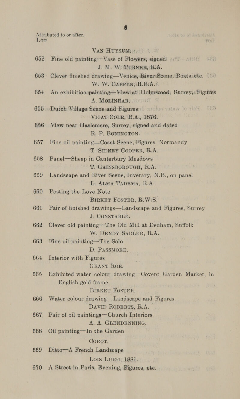 652 654 655 656 657 648 659 660 661 662 666 667 668 669 670 VAN HUYSUM: }: : Fine old painting—Vase of Flowers, signed ..' - J. M. W; TURNER, RA. Clever finished drawing—Venice, RiversScene, Boats, ete. o« W. W. GCarrynyiR. BiA./ An exhibition: painting— View at Holmwood; Surrey,: Figures A. MOLINEAR:. 7 VicaT Coun, R.A., 1876. View near Haslemere, Surrey, signed and dated R. P. BONINGTON. Fine oil painting-——Coast Scene, Figures, Normandy T. SIDNEY COOPER, R.A. Panel—Sheep in Canterbury Meadows T. GAINSBOROUGH, R.A. Landscape and River Scene, Inverary, N.B., on panel L. ALMA TADEMA, R.A. Posting the Love Note BIRKET FOSTER, R.W.S. 7 Pair of finished drawings—Landscape and Figures, Surrey J. CONSTABLE. Clever old painting—The Old Mill at Dedham, Suffolk W. DENDY SADLER, R.A. Fine oil painting—The Solo D. PASSMORE. Interior with Figures GRANT ROE. Exhibited water colour drawing—Covent Garden Market, in Finglish gold frame BIRKET FOSTER. Water colour drawing—Landscape and Figures DaviD ROBERTS, R.A. Pair of oil paintings— Church Interiors A. A. GLENDENNING. Oil painting—In the Garden COROT. Ditto—A French Landscape Lois LUIGI, 1881. A Street in Paris, Evening, Figures, etc.