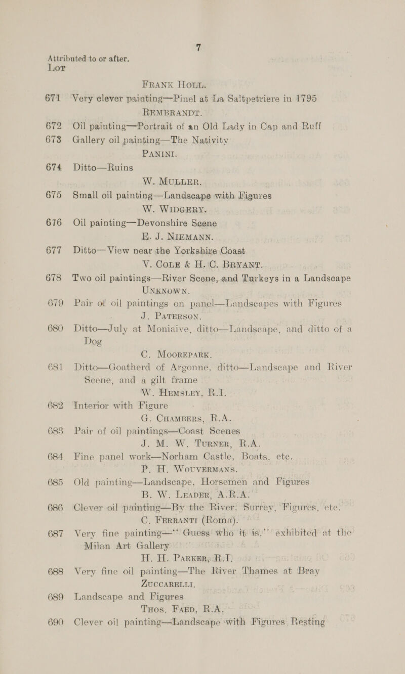 671 672 673 674 675 676 677 678 679 680 681 684 685 686 687 688 689 690 FRANK How. Very clever painting—Pinel at La Saltpetriere in 1795 REMBRANDT. Oil painting—Portrait of an Old Lady in Cap and Ruff Gallery oil painting—The Nativity PANINI. Ditto—Ruins W. MULLER. Small oil painting—Landsecape with Figures W. WIDGERY. Oil painting—Devonshire Scene HK. J. NIEMANN. Ditto— View near the Yorkshire Coast V. Cone &amp; H.C. BRYANT. | Two oil paintings—River Scene, and Turkeys in a ae as UNKNOWN. Pair of oil paintings on panel—IL: indseapes with Figures J. PATERSON. Ditto—July at Moniaive, ditto Dog Dd  Landscape, and ditto of a C. MooreEpark. Ditto—Goatherd of Argonne, ditto—Landscape and River Scene, and a gilt frame W. Hems ey, B.1. Interior with Figure G. CHAMBERS, R.A. Pair of oil pita yaanC ound Scenes J. M. W. Turner, R.A. Fine panel work—Norham Castle, Boats, ete. P. H. Wovvermans. — _ Old painting—Landscape, Horsemen and Figures B. W. Leaver, A.R-A: Clever oil painting—By the ined! Surr ey, Figures, etc. C, Frerrantr (Roma). Very fine painting—‘ Guess: who it is,’ exhibited at the Milan Art Gallery — H. H. ParKsr,; RI. Very fine oil painting—The River Thames at Beay ZUCCARELLTI, Landscape and Figures Tuos. Fagp, R.A. | Clever oil painting—Landscape with Figures Resting
