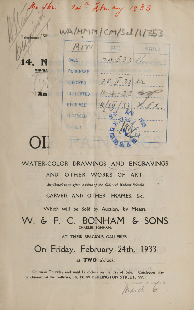 it woe ieee | 3 ret / WA! HMM | Co/Sel f(/S52 i be f Oe ry R ‘ NA Telephones { E f ; yi   ee a a — Be ‘ a Ve 6YV DAI 14, N a mez a 33 Aho ies. MID-WA PURCHASE hy Gap | | | 20 4 32|\ 2 | | CHEOKED 2h AW? AR hae  i . iis, &gt; ) oe 77 Ga —— COLLECTED like a = CJ ¢ \ 1 A Bast ete eee ete hill fe: @e wee ows aes | RECEIVED MAG [33 5 Ae ve ~~ An   Se neease  tina a  WATER-COLOR DRAWINGS, AND ENGRAVINGS AND OTHER WORKS OF ABE Attributed to or after Artists of the Old and Modern Schools, CARVED AND OTHER FRAMES, 6c. Which will be Sold by Auction, by Messrs. W. &amp; F. C. BONHAM &amp; SONS CHARLES BONHAM, AT THEIR SPACIOUS arte dn ome | On Friday, February 24th, 1933 at TWO oclock. On view Thursday and until 12 o'clock on the day of : Sale. Catalogues may be obtained at the Galleries, 14, NEVV BURLINGTON STREET, W.! ) oe gtd ty / yi Aaa f : | Mirch b