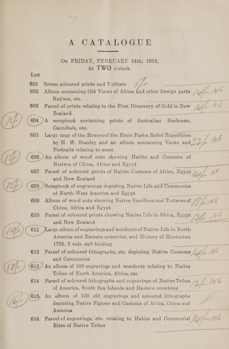 w@  A CATALOG +UE  On FRIDAY, FEBRUARY 24th, 19338, At TWO o'clock. Lor 601 Seven coloured prints and 7 others 7 /“ Natives, ete. Zealand (604 DA scrapbook containing prints of et Br atic Bechmedi Cannibals, etc. 605 Large map ofthe Routes of the Emin Pasha Relief Expedition 4 og 7 7 rd : Portraits relating to same | &gt;. An album of wocd cuts showing Habits and Customs of Natives of China, Africa and Egypt Parcel of coloured prints of Native Customs of Africa, Egypt / and New Zealand Scrapbook of engravings depicting Native Life and Ceremonies of North-West America and Egypt China, Africa and Egypt and New Zealand America and Eastern countries, and History of Hindustan 1795, 2 vols. calf binding and Ceremonies Tribes of North America, Africa, etc. Parcel of coloured lithographs.and engravings of Native Tribes of America, South Sea Islands and Hastern countries — depicting Native Figures and Customs of Africa, China ase America Rites of Native Tribes wn. £