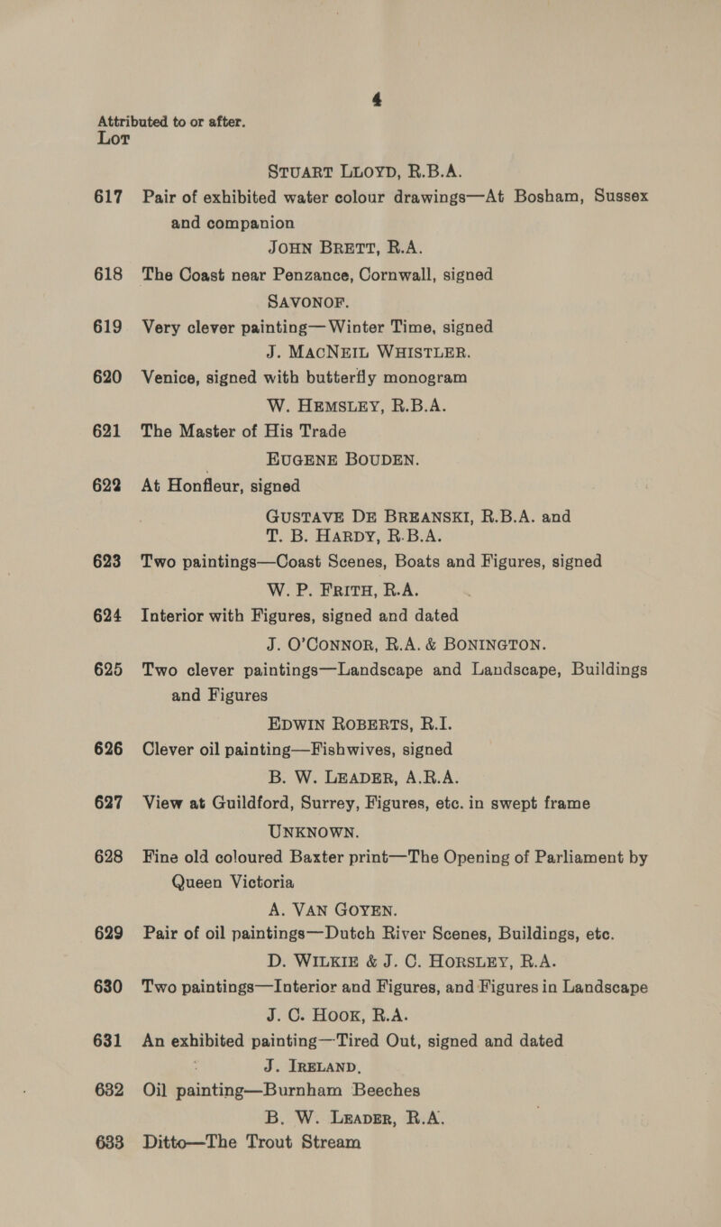 Lor STUART LLOYD, R.B.A. 617 Pair of exhibited water colour drawings—At Bosham, Sussex 618 619 620 621 622 623 624 625 626 627 628 629 630 631 632 633 and companion JOHN BRETT, R.A. SAVONOF. Very clever painting— Winter Time, signed J. MACNEIL WHISTLER. Venice, signed with butterfly monogram W. HEMSLEY, R.B.A. The Master of His Trade | EUGENE BOUDEN. At Honfleur, signed GUSTAVE DE BREANSKI, R.B.A. and T. B. HARDY, R.B.A. Two paintings—Coast Scenes, Boats and Figures, signed W. P. FRITH, R.A. Interior with Figures, signed and dated J. O’CONNOR, R.A. &amp; BONINGTON. Two clever paintings—Landscape and Landscape, Buildings and Figures EDWIN ROBERTS, R.I. Clever oil painting—Fishwives, signed B. W. LEADER, A.R.A. View at Guildford, Surrey, Figures, etc. in swept frame UNKNOWN. Fine old coloured Baxter print—The Opening of Parliament by Queen Victoria A. VAN GOYEN. Pair of oil paintings—Dutch River Scenes, Buildings, etc. D. WILKIE &amp; J. C. HoRSLEY, R.A. Two paintings—Interior and Figures, and Figures in Landscape J. C. HOOK, R.A. An exhibited painting—Tired Out, signed and dated J. JRELAND, Oil painting—Burnham Beeches B. W. Leaver, R.A, Ditto—The Trout Stream