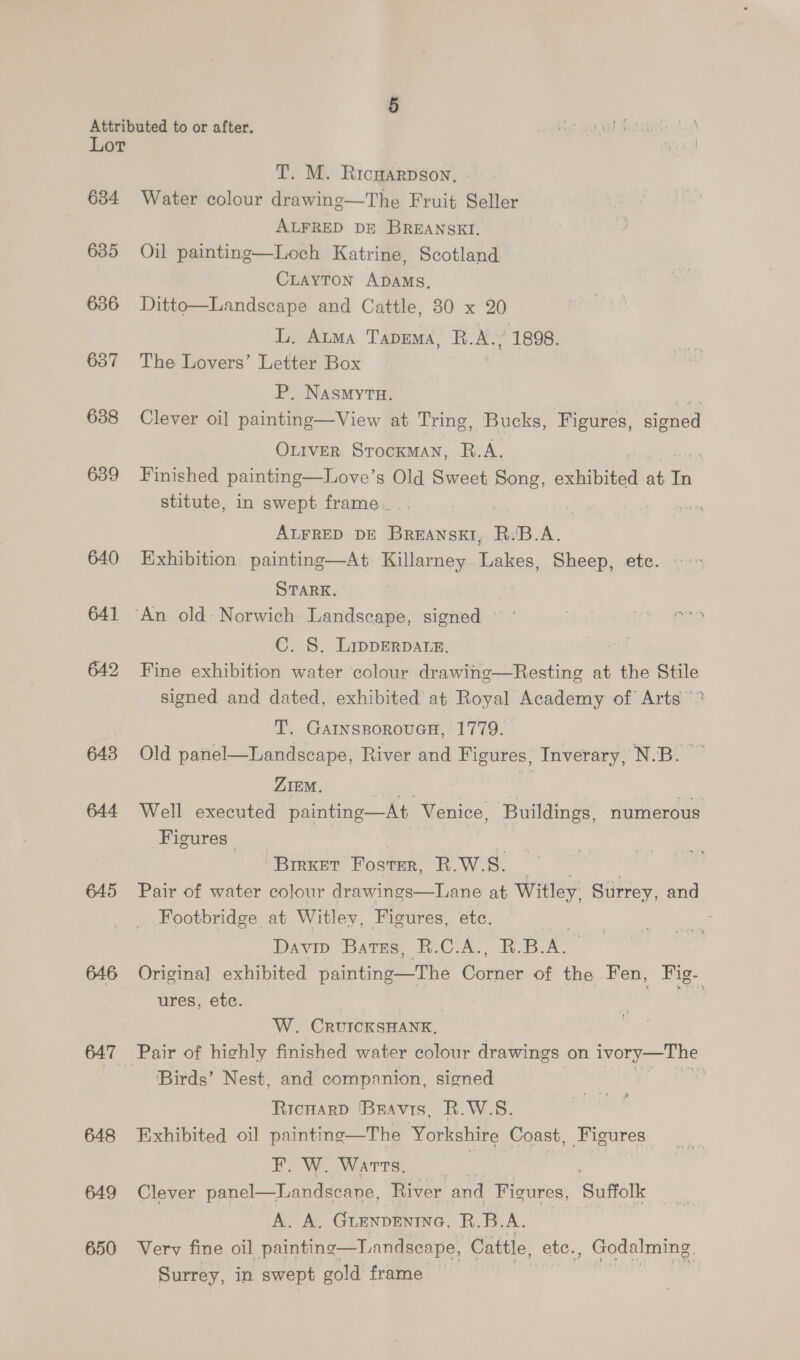 Lot 634 635 636 637 638 639 640 641 642 643 644 645 646 647 648 649 650 T. M. Ricwarpson, Water colour drawinge—The Fruit Seller ALFRED DE BREANSKI, Oil painting—Loch Katrine, Scotland CLAYTON ADAMS, Ditto—Landscape and Cattle, 80 x 20 L, Atma TapDEMA, R.A., 1898. The Lovers’ Letter Box P. Nasmyvu. sc Clever oi] painting—View at Tring, Bucks, Figures, signed Ottver Srocxman, R.A. . Finished painting—Love’s Old Sweet Song, axhihited at in stitute, in swept frame... , oy ALFRED DE Breanskt, R./B.A. Exhibition painting—At Killarney Lakes, Sheep, ete. STARK, C. 8. Lipperpatre. Fine exhibition water colour drawing—Resting at the Stile signed and dated, exhibited at Royal Academy of Arts ‘* T. GainsporoucH, 1779. Old panel—Landscape, River and Figures, Inverary, N.B. ZIEM. | | Well executed painting—At Venice, Buildings, ‘numerous Figures ‘Brrxet Foster, R.W.S. 9 | , Pair of water colour drawings—Lane at Witley, Surrey, and Footbridge at Witley, Figures, etc. | Davip Bates, R.C.A., R.B. AL Origina] exhibited painting The Corse of the Fen, Fig- ures, etc. :  W. CRUICKSHANK, Pair of highly finished water colour drawings on ivory—The Birds’ Nest, and companion, signed | RicuarD Beavis, R.W.S. Exhibited oil painting—The Yorkshire Coast, Figures F. W. Warts, . Landscape, River and Ficures, Suffolk A. A. Guenpentne, B.B. A. Verv fine oil painting—Landscape, Cattle, etc., Godalming. Surrey, in swept gold frame HT A  Clever panel