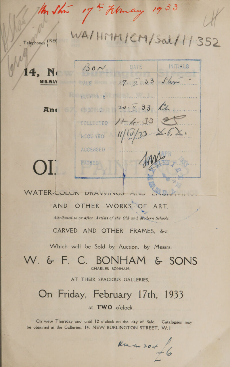   | V / a /3 O07’ DATE | INITIAL | MID-WAY h Ontong EF Mee ¢ iter... |   LAAT OM Axi CSS E i)  ry bes J oe. i |  asks Spe BA | | | : EE WATER- CUOLUN CR AAAUNGS ri wy QQ tad Ds AND OTHER WORKS. QE ART, Attributed to or after Artists of the Old id Wier ahs apes: CARVED AND OTHER FRAMES, 6&amp;c. Which will be Sold by Auction, by Messrs. VW. GF. C. BONHAM &amp; SONS CHARLES BONHAM, AT THEIR SPACIOUS GALLERIES, On Friday, February 17th, 1933 at TWO oclock On view Thursday and until 12 o'clock on the day of Sale. Catalogues may be obtained at the Galleries, 14, NEVV BURLINGTON STREET, W.1 hina 20 if f —