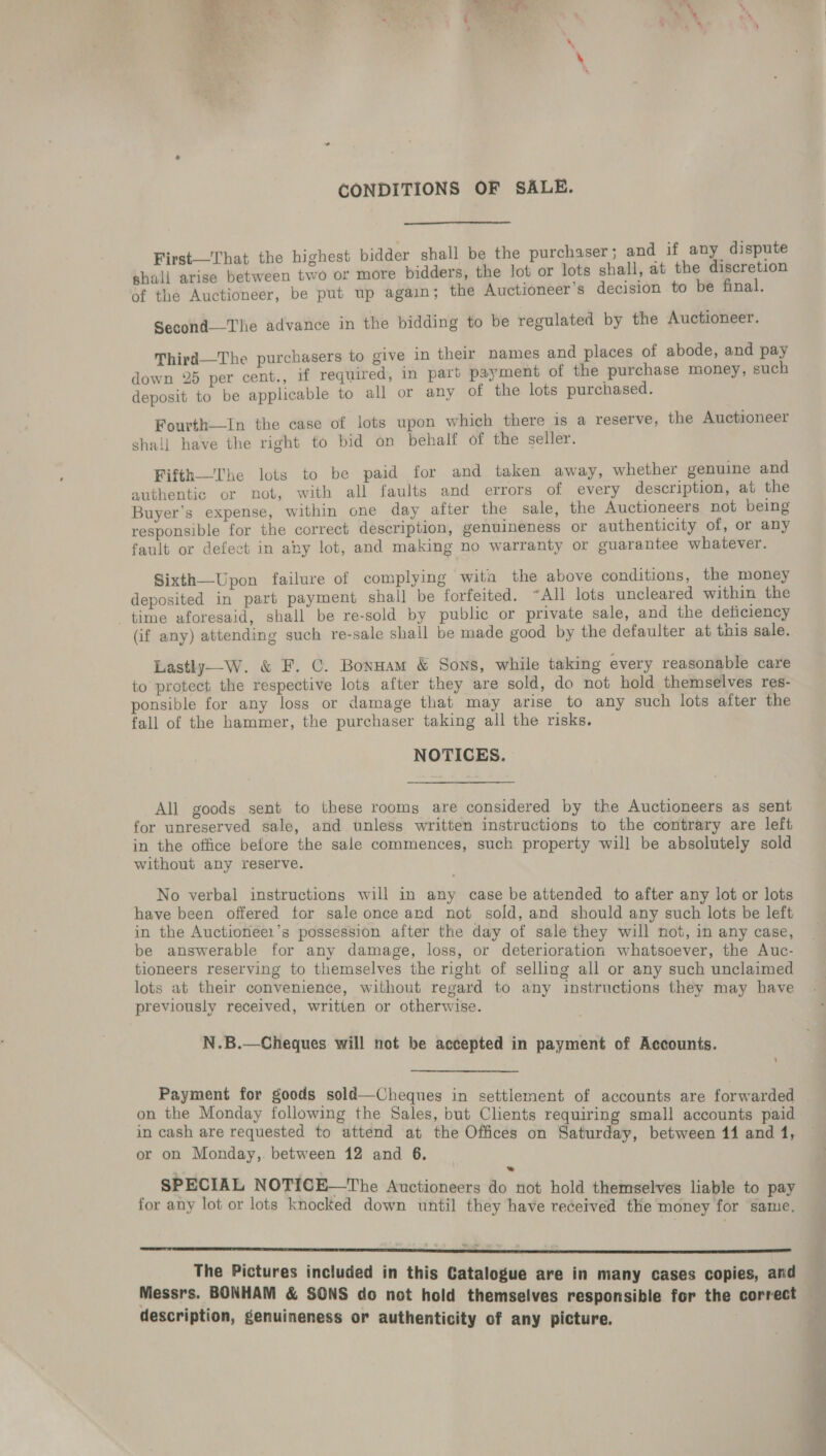 CONDITIONS OF SALE.  First—That the highest bidder shall be the purchaser; and if any dispute shall arise between two or more bidders, the lot or lots shall, at the discretion of the Auctioneer, be put up again; the Auctioneer’s decision to be final. Second—The advance in the bidding to be regulated by the Auctioneer. Third—The purchasers to give in their names and places of abode, and pay down 25 per cent., if required, in part payment of the purchase money, such deposit to be applicable to all or any of the lots purchased. Fourth—In the case of lots upon which there is a reserve, the Auctioneer shall have the right to bid on behalf of the seller. Fifth—'The lots to be paid for and taken away, whether genuine and authentic or not, with all faults and errors of every description, at the Buyer’s expense, within one day after the sale, the Auctioneers not being responsible for the correct description, genuineness or authenticity of, or any fault or defect in any lot, and making no warranty or guarantee whatever. Sixth—Upon failure of complying wita the above conditions, the money deposited in part payment shall be forfeited. ~All lots uncleared within the time aforesaid, shall be re-sold by public or private sale, and the deficiency (if any) attending such re-sale shall be made good by the defaulter at this sale. Lastly—W. &amp; F. C. Bonuam &amp; Sons, while taking every reasonable care to protect the respective lots after they are sold, do not hold themselves res- ponsible for any loss or damage that may arise to any such lots after the fall of the hammer, the purchaser taking all the risks. NOTICES. All goods sent to these rooms are considered by the Auctioneers as sent for unreserved sale, and unless written instructions to the contrary are left in the office before the sale commences, such property will be absolutely sold without any reserve. No verbal instructions will in any case be attended to after any lot or lots have been offered for sale once ard not sold, and should any such lots be left in the Auctionéer’s possession after the day of sale they will not, in any case, be answerable for any damage, loss, or deterioration whatsoever, the Auc- tioneers reserving to themselves the right of selling all or any such unclaimed lots at their convenience, without regard to any instructions they may have previously received, written or otherwise. N.B.—Cheques will not be accepted in payment of Accounts. Payment for goods sold—Cheques in settlement of accounts are forwarded in cash are requested to attend at the Offices on Saturday, between 14 and 1, or on Monday,. between 12 and 6. SPECIAL NOTICH—The Auctioneers do not hold themselves liable to pay for any lot or lots knocked down until they have received the money for same. emma een DDD mae The Pictures included in this Catalogue are in many cases copies, and Messrs. BONHAM &amp; SONS do not hold themselves responsible for the correct description, genuineness or authenticity of any picture. ”