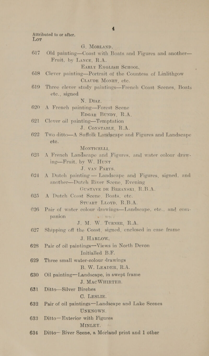 G7 618 619 620 621 628 629 630 631. 632 633 634 G. Moran. Old painting—Coast with Boats and Figures and another— Fruit, by Lancs, R.A. Karty EnGuisn ScHoor, Clever painting—Portrait of the Countess of Linlithgow CiauDE Monet, etc. Three clever study paintings—French Coast Scenes, Boats etc., signed N: Diaz: A French painting—Forest Scene FipGar Bunpy, R.A. Clever oil paintine—Temptation J. ConstaBuE, R.A. Two ditto—A Suffolk Landscape and Figures and Landscape etc. MONTICELLI, A French Landscape and Figures, and water colour draw- in¢—Fruit, by W. Hunt J: VAN Parys. A Dutch painting — Landscape and Figures, signed, and another—Dutch River Seene, Evening | GUSTAVE DE Breanskt, R.B.A. A Duteh Coast Scene, Boats, etc. Stuart Luoyp, R.B.A. Pair of water colour drawings—Landseape, ete., and com- panion eo) WA 3 J. M. W. Turner, B.A. Shipping off the Coast, signed, enclosed in case frame J. HARLOW. Pair of oil paintings— Views in North Devon Initialled B.F. Three small water-colour drawings B. W. LEADER, B.-A. Oil painting— Landscape, in swept frame J. MACWHIRTER. Ditto—Silver Birches C. LESLIE. Pair of oil paintings—Landscape and Lake Scenes UNKNOWN. Ditto— Exterior with Figures MINLEY. Ditto— River Scene, a Morland print and 1 other