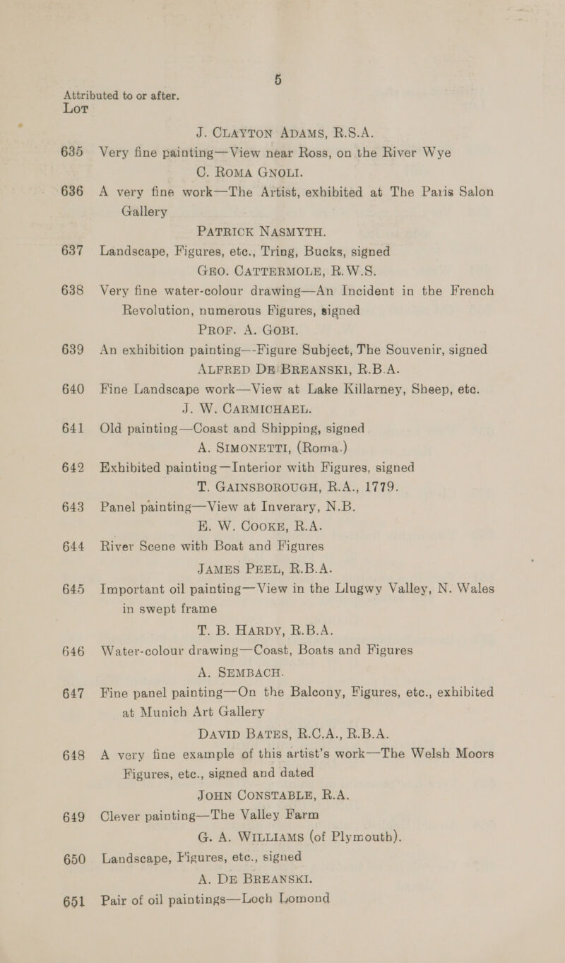 Lot 635 636 637 638 639 640 641 642 643 644 645 646 647 648 649 650 651 J. CLAYTON ADAMS, R.S.A. Very fine painting—View near Ross, on the River Wye C. RoMA GNOLI. A very fine work—The Artist, exhibited at The Paris Salon Gallery PATRICK NASMYTH. Landscape, Figures, ete., Tring, Bucks, signed GEO. CATTERMOLE, R.W.S. Very fine water-colour drawing—An Incident in the French Revolution, numerous Figures, signed PROF. A. GOBI. An exhibition painting—-Figure Subject, The Souvenir, signed ALFRED DE: BREANSKI, R.B.A. Fine Landscape work—View at Lake Killarney, Sheep, ete. J. W. CARMICHAEL. Old painting—Coast and Shipping, signed A. SIMONETTI, (Roma.) Exhibited painting —Interior with Figures, signed T. GAINSBOROUGH, R.A., 1779. Panel painting—View at Inverary, N.B. HK. W. Cookg, R.A. River Scene with Boat and Figures JAMES PEEL, R.B.A. Important oil painting— View in the Llugwy Valley, N. Wales in swept frame T. B. HARDY, &amp;.B.A. Water-colour drawing—Coast, Boats and Figures A. SEMBACH. Fine panel painting—On the Balcony, Figures, etc., exhibited at Munich Art Gallery DAVID BATES, R.C.A., R.B.A. A very fine example of this artist’s work—The Welsh Moors Figures, etc., signed and dated JOHN CONSTABLE, R.A. Clever painting—The Valley Farm G. A. WILLIAMS (of Plymouth). Landscape, Figures, etc., signed A. DE BREANSKI. Pair of oil paintings—Loch Lomond