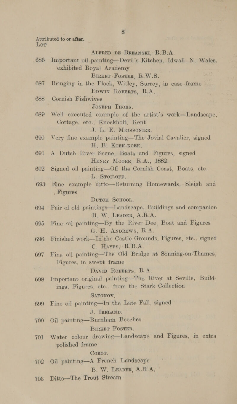 686 687 688 689 690 691 692 693) 694 695 696 697 698 699 700 701 702 703 ALFRED DE BrREANSKI, R.B.A. Important oil painting—Devil’s Kitchen, Idwall, N. Wales, exhibited Royal Academy Brrxet Foster, R.W.S. Bringing in the Flock, Witley, Surrey, in case frame Epwin Roserts, R.A. Cornish Fishwives JOSEPH THORS. Well executed example of the artist’s work—Landscape, Cottage, ete., Knockholt, Kent J. L. EK. MEIssonier. Very fine example painting—The Jovial Cavalier, signed H. B. Korxk-KoEKk. A Dutch River Scene, Boats and Figures, signed Henry Moorz, R.A., 1882. Signed oil painting—Off the Cornish Coast, Boats, etc. L. Sromorr. Fine example ditto—Returning Homewards, Sleigh and . Figures DutcH ScHOOL. Pair of old paintings—Landscape, Buildings and companion | B. W. Leaver, A.R.A. Fine oi] painting—By the River Dee, Boat and Figures G. H. Anprews, R.A. Finished work—In the Castle Grounds, Figures, etc., signed C. Haves, BR'B.A. Fine oil painting—The Old Bridge at Sonning-on-Thames, Figures, in swept frame Davin Roperts, R.A. Important original painting—The River at Seville, Build- ings, Figures, etc., from the Stark Collection SAFONOV. Fine oi] painting—In the Late Fall, signed J. [RELAND. Oil painting—Burnham Beeches ‘Brrket Foster. Water colour drawing—Landscape and Figures, in extra polished frame Corot. Oil painting—A French Landscape B. W. Leaver, A.R.A, Ditto—The Trout Stream