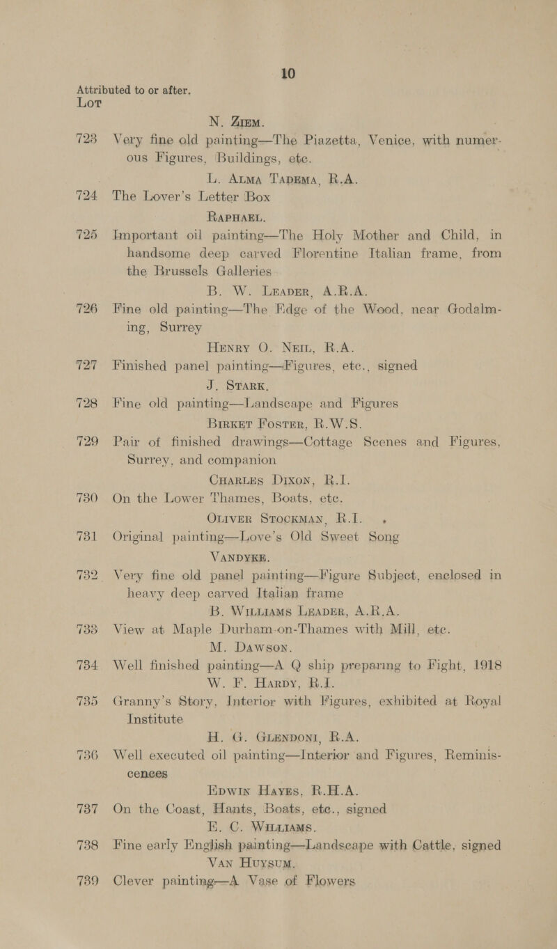 Attributed to or after. Lot N. ZiEeM. | 728 Very fine old painting—The Piazetta, Venice, with numer- ous Figures, Buildings, etc. = L. Atma TapEmMa, R.A. 724 The Lover’s Letter Box RAPHAEL. 725 Important oil painting—The Holy Mother and Child, in handsome deep carved Florentine Italian frame, from the Brussels Galleries B. W. Leaver, A.B.A. 726 Fine old paintne—The Edge of the Wood, near Godalm- ing, Surrey Henry O. Nein, R.A. 727 Finished panel painting—Figures, etc., signed J. STARK, 728 Fine old painting—Landscape and Figures Brrxet Foster, R.W.S. 729 Pair of finished drawings—Cottage Scenes and Figures, Surrey, and companion CHARLES Dixon, B.I. 730 On the Lower Thames, Boats, etc. OLIVER Stockman, R.J. . 731 Original painting—Love’s Old Sweet Song VANDYKE. 732 Very fine old panel painting—Figure Subject, enclosed in heavy deep carved Italian frame B. Wiuurams Leaver, A.B.A. 733 View at Maple Durham-on-Thames with Mull, ete. M. Dawson. 734 Well finished painting—A Q ship preparing to Fight, 1918 W.. FB. Harpy, 8h 735 Granny’s Story, Interior with Figures, exhibited at Royal Institute H. G. Guenpont, R.A. 736 Well executed oil painting—Interior and Figures, Reminis- cences Epwin Hayss, R.H.A. 737 On the Coast, Hants, Boats, ete., signed EK. C. WinxiaMs. 738 Fine early English painting—Landseape with Cattle, signed Van Hvysum, | 739 Clever painting—A Vase of Flowers