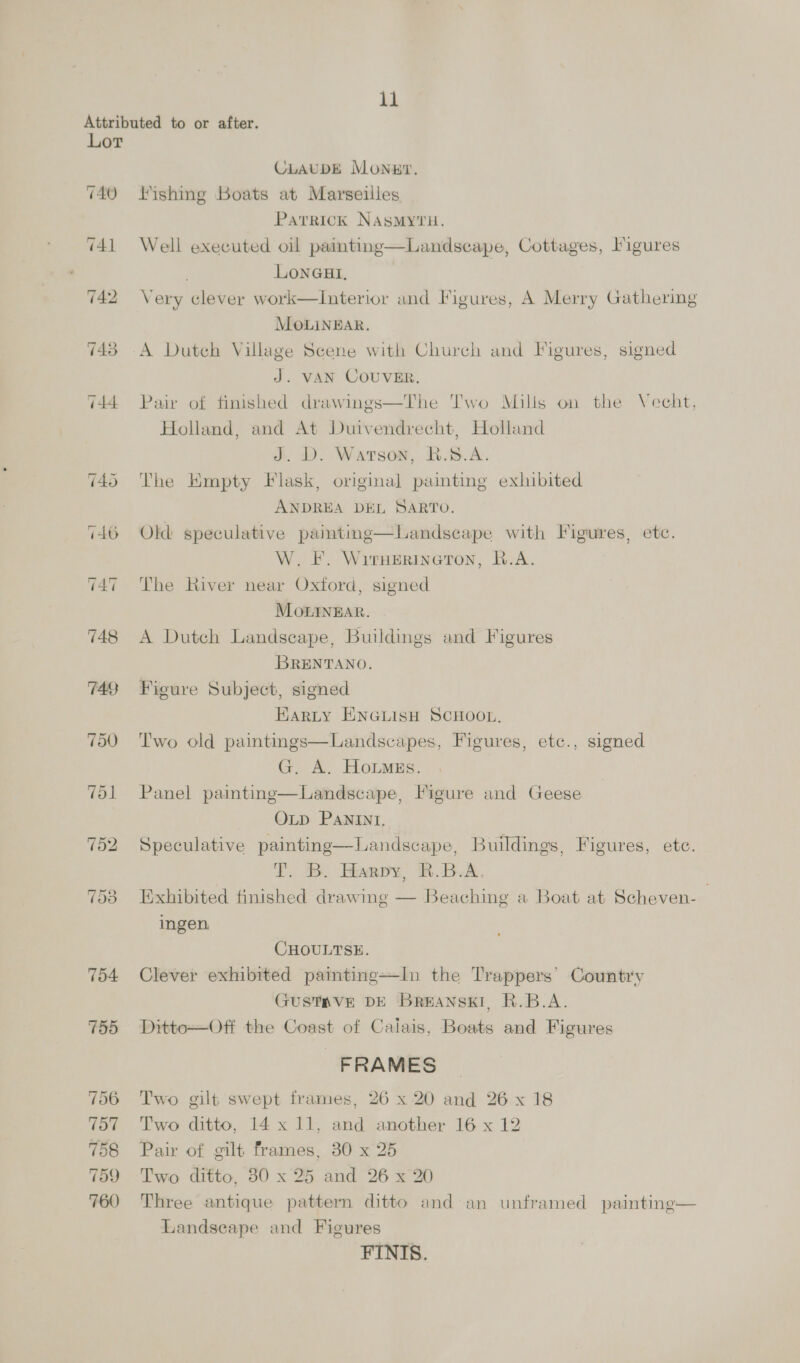 740 744 793 754 750 758 CLAUDE Monuy. lishing Boats at Marseilles Patrick NASMYTH. Well executed oil paintine—Landscape, Cottages, Figures LONGHI, Very clever work—Interior and Figures, A Merry Gathering MOLINEAR. A Dutch Village Scene with Church and Figures, signed J. VAN COUVER. Pair of finished drawings—The Two Mills on the Vecht, Holland, and At Duivendrecht, Holland J. D. Watson, BR.S.A. The Empty Flask, original painting exhibited ANDREA DEL SARTO. Old speculative paintme—Landscape with Figures, etc. W. F. Witnerinetron, B.A. The River near Oxford, signed MOonIngEAr. A Dutch Landscape, Buildings and Figures BRENTANO. Figure Subject, signed HARLY ENGLISH SCHOOL. Two old paintings—Landscapes, Figures, etc., signed G. A. HoLmEs. Panel painting—Landscape, Figure and Geese OLD PANINI, Speculative painting—Landscape, Buildings, Figures, ete. T. B. Harpy, RBA. Exhibited finished drawing — Beaching a Boat at Scheven-— ingen CHOULTSE. Clever exhibited painting—In the Trappers’ Country GUSTRVE DE BreANnski, R.B.A. Ditto—Off the Coast of Calais, Boats and Figures FRAMES Two gilt swept frames, 26 x 20 and 26 x 18 Two ditto, 14x 11, and another 16 x 12 Pair of gilt frames, 30 x 25 Two ditto, 30 x 25 and 26 x 20 Three antique pattern ditto and an unframed painting— Landseape and Figures FINIS.