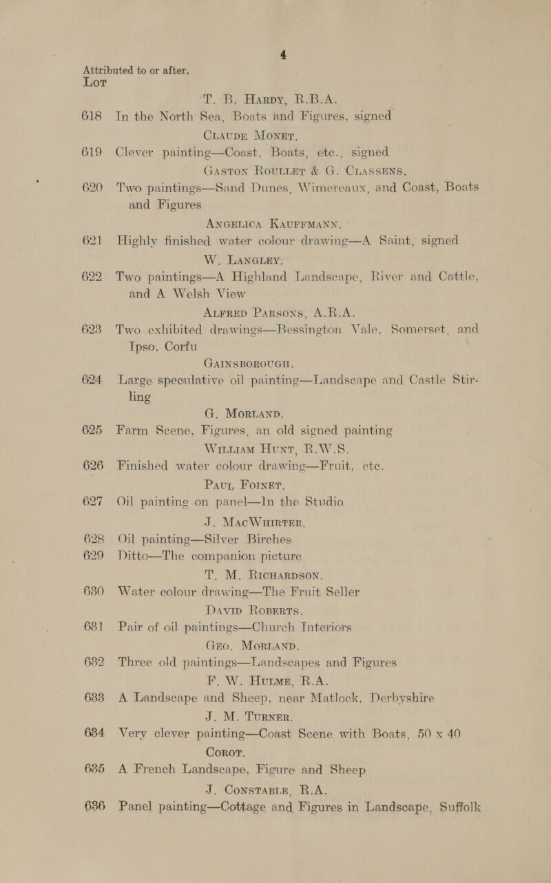 618 619 620 623 624. 625 630 631] 632 683 634 635 636 T. By Harpy BiB. In the North Sea, Boats and Figures, signed CLAUDE MONET. Clever painting—Coast, ‘Boats; ete., signed Gaston Router &amp; G. CLASSENS, Sand Dunes, Wimereaux, and Coast, Boats  Two paintings and Figures ANGELICA KAUFFMANN. Highly finished water colour drawing—A Saint, signed W. LANGLEY. Two paintings—A Highland Landscape, River and Cattle, and A Welsh View | ALFRED Parsons, A.R.A. Two exhibited drawings—Bessington Vale, Somerset, and Tpso, Corfu GAINSBOROUGH. Large speculative oil paintinge—Landsecape and Castle Stir- ling G. Moruanp. Farm Scene, Figures, an old signed painting WituramM Hunt, R.W-S. Finished water colour drawine—Fruit, ete. Pau, Fornet. Oil painting on panel—lIn the Studio J. MacWHIRTER. Oil paintinge—Silver Birches Ditto—The companion picture T. M. Ricuarpson. Water colour drawing—The Fruit Seller Davip Roserts. Pair of oil paintings—Chureh Interiors GEO. MoRLAND. Three old paintings—Landsecapes and Figures F, W. Hume, R.A. A Landscape and Sheep, near Matlock, Derbyshire J. M. Turner. Very clever painting—Coast Scene with Boats, 50 x 40 Corot. A French Landscape, Figure and Sheep J. ConsTaBLE, R.A. Panel painting—Cottage and Figures in Landscape, Suffolk
