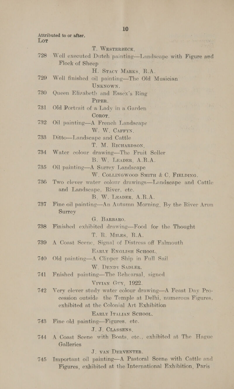 Attributed to or after. Lor T. WESTERBECK, 728 Well executed Dutch painting- Flock of Sheep H. Sracy Marks, R.A. 729 Well finished oil paintinge—The Old Musician UNKNOWN. 730) Queen Elizabeth and Essex’s Ring PIPER. 731 Old Portrait of a Lady in a Garden CornoT, 732 Oil painting—A French Landscape W. W. Carryy. 733 Ditto—Landscape and Cattle T. M. Ricwarpsoy, 734 Water colour drawinge—The Fruit Seller B. W. Leaver, A.R.A. 735 Oil painting—A Surrey Landscape W. CoLtincwoop Smita &amp; C, FIELDING. 736 Two clever water colour drawings—Landseape and Cattle and Landscape, River, etc. IB. W. Leaver, A.R.A. 737 Fine oil painting—An Autumn Morning, By the River Arun Surrey  Landscape with Figure anda G. BARBARO. 788 Finished exhibited drawing—Focd for the Thought TT. RR. Manes, B.A. 739 A Coast Scene, Signal of Distress off Falmouth Harty EnGiisn ScHoon. 740 Old painting—A Clipper Ship in Full Saal W. Denpy SADLER. 741 Fnished painting—The Rehearsal, signed Vivian Guy, 1922. 742 Very clever study water colour drawing—A Feast Day Pro- cession outside the Temple at Delhi, numerous Figures, exhibited at the Colonial Art Exhibition Harty ITaLtaAn SCHOOL. 743 Fine old painting—Figures, etc. J. J. CLASSENS, 744 A Coast Scene with Boats, etc., exhibited at The Hague Galleries | J. VAN DERVENTER. 745 Important oil painting—A Pastoral Scene with Cattle and Figures, exhibited at the International Exhibition, Paris