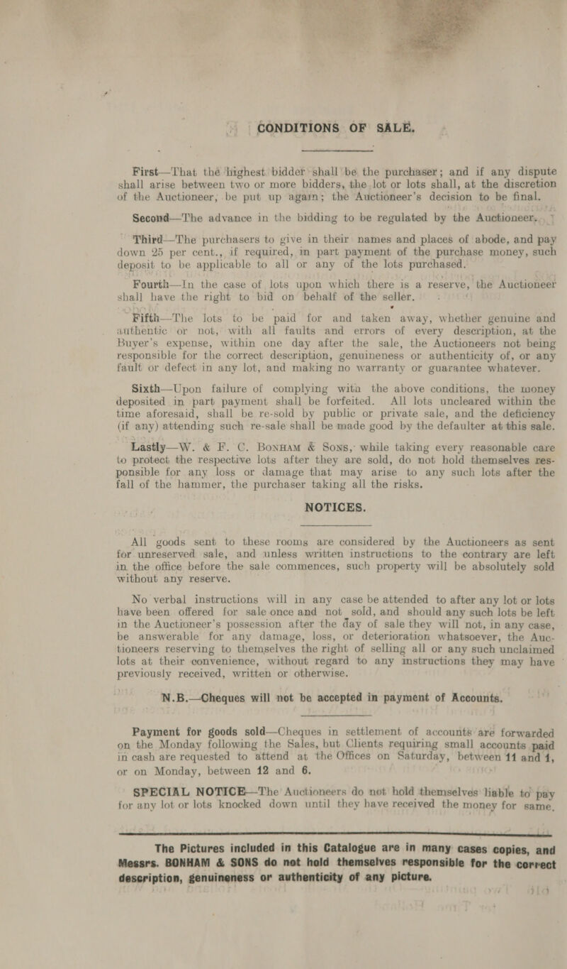  | GONDITIONS OF SALE, First—That thé ‘highest: bidder shall’ be the purchaser; and if any dispute shall arise between two or more bidders, the lot or lots shall. at the discretion of the Auctioneer; be put up again; the Auctioneer’s decision to be final. | Second—The advance in the bidding to be regulated by the Auotioneer, Third—The purchasers to give in their names and places of abode, and pay down 25 per cent., if required, mm part payment of the purchase money, such deposit to be applicable to all or any of the lots poe Fourth—In the case of. lots upon which there is a reserve, the Auctioneer ei have the right to bid on behalf of the seller.  Bifth—The lots to be paid for and ken: away, whether genuine and authentic or not, with all faults and errors of every description, at the Buyer's expense, within one day after the sale, the Auctioneers not being responsible for the correct description, genuineness or authenticity of, or any fault or defect in any lot, and making no warranty or guarantee whatever. Sixth—Upon failure of complying wita the above conditions, the money deposited in part payment shall be forfeited. All lots uncleared within the time aforesaid, shall be re-sold by public or private sale, and the deficiency (if any) attending such re-sale shall be made good by the defaulter at this sale. Lastly—W. &amp; F.C. Bonnam &amp; Sons, while taking every reasonable care to protect the respective lots after they are sold, do not hold themselves res- ponsible for any loss or damage that may arise to any such lots after the fall of the hammer, the purchaser taking all the risks. NOTICES. my ‘goods sent to these rooms are considered by the Auctioneers as sent for unreserved sale, and unless written instructions to the contrary are left in. the office before the sale commences, such property will be absolutely sold without any reserve. No verbal instructions will in any case be attended to after any lot or lots have been offered for sale once and not sold, and should any such lots be left in the Auctioneer’s possession after the day of sale they will not, in any case, be answerable for any damage, loss, or deterioration whatsoever, the Auc- tioneers reserving to thempelves the right of selling all or any such unclaimed lots at their convenience, without regard to any ‘Imstractions they may have — previously received, written or otherwise. N.B.—Cheques will not be accepted in payment of Accounts. Payment for goods sold—Cheques in settlement of accounts are forwarded on the Monday following the Sales, but Clients requiring small accounts paid in cash are requested to “attend at the Offices on Saturday, between 11 and 4, or on Monday, between 12 and 6. SPECIAL NOTICE—The Auctioneers do not hold themselves lable to pay for any lot or lots knocked down until they have received the money for same, The Pictures included in this Catalogue are in many cases copies, and Messrs. BONHAM &amp; SONS do not hold themselves responsible for the cerrect description, genuineness or authenticity of any picture. 14