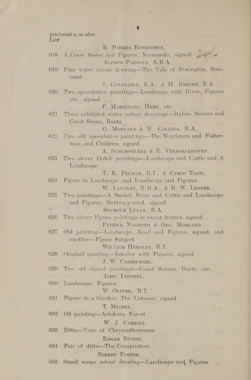 618 619 621 624 625 626 627 oa 629 680 631 632 633 634 635 | R. Parkes. BONINGTON. on. A-Coast Scene and Figures, Normandy, signed DL? - ALFRED Parsons, A.R,A. : Fine water colour drawing—The Vale of Bonington, Som- erset | | | ; J. Constanze, R.A., &amp; H. Bricut, R.A. Two speculative paintings—Landscape with River, Figures etc., signed } P. Martinapo, Hemy, etc. Three exhibited water colour drawings—Italan Scenes and Coast Scene, Boats G. Morntanp &amp; W. Couuins, R.A. men and Children, signed A. SCHAMPHLEER &amp; EH, VERBOECKHOVEN. Two clever Dutch paintings—Landscape and Cattle and A Landscape T; K.. Priam, B-1.,. &amp; Campo Tosti: Figure in Landscape and Landscape and Figures eee W. Lanetey, R.B.A., &amp; B. W. Laaper. River and Cattle and Landscape and Figures, Bettws-y-coed, signed oo Seymour Lucas, RB: A. Two clever Figure paintings in swept frames, signed Patrick Nasmytn &amp; Gzo, MorRLanp. Old painting—Landseape, Road and Figures, signed, and another—Figure Subject WitiiaM Hemstey, B.T. Original paintine-—Interior with Figures, signed J. W. CARMICHAEL. Two old signed paintings—Coast Scenes, Boats, etc. | JoHN LINNELL. Landscape, Figures W.: Onrver, B.T1. Figure in.a Garden, The Listener, signed T. MIcHEL,  Two pai W. J. CaRRo.u, Ditto—Vase of Chrysanthemums Epaar Bunpy. Pair of ditto—The Conspirators Birker Foster. Small water colour drawing—Landscape and, Figures