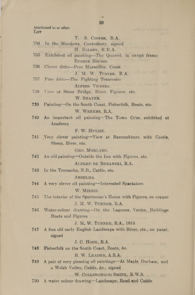 a 10 Attributed to or after. Lor T. §. Coopmr, B.A. 134 In the. Meadows, Canterbury, signed a ‘HL. Batory, hk. B.A. 735 Exhibited oil ‘painting—The Quarrel, in bv adhe aah frame Eucene Boupin. 736 Clever ditto—Pres Marseilles, Coast MEOW Tous, Be 737 Fine ditto—The Fighting Temeraire ALFRED VICKERS. 738 View at Stour Bridge, River, Figures, ete. si W. SHAYER. 739 Painting—-On the South Coast, Fisherfolk, Boats, ete. W. WEEKES, R.A, 740 An important oil painting—The Town Crier, exhibited at | Academy F. W. HULME. 741 Very clever painting-—-View at Bannockburn with Castle, Sheep, River, ete. GEO. MORLAND. 742 An old painting—Outside the Inn with Figures, etc. | ALFRED DE BREANSKI, R.A. 743 In the Trossachs, N.B., Cattle, ete. ANSELMA. 744 A very clever oil painting—Interested Spectators W. MIERIS. 745 The interior of the Sportsman’s Home with Figures, on copper J. M. W. TURNER, R.A. 746 Water-colour drawing—On the Lagoons, Venice, Buildings Boats and Figures iy J. M. W. TURNER,-B.A., 1814 747 A fine old early English Landscape with River, etc., on panel, signed J. ©, Hoon a. 748 Fisherfolk on the South Coast, Boats, &amp;e. eer B. W. LEADER, A.R.A. ee 749 * pair of very pleasing oil paintings—At Maple. aakan, and a Welsh Valley, Cattle, &amp;c., signed : W.. COLLINGWOOD. SMITH, .R. W..S. . 750 <A water colour drawing—Landseape, Road and Cattle