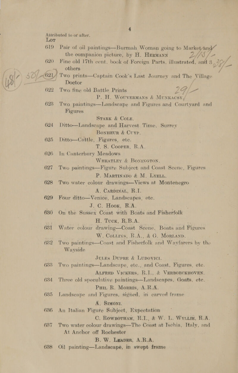 cago ae 619 624 625 626 627 628 629 630 631 682 633 634 635 636 637 638 Pair of oil paintings—Burmah Woman going to ae A the companion picture, by H. Hermann LI) / others /Two prints—Captain Cook’s Last Journey and The Village Doctor Two fine old Battle ey ol, aT. P. H. Wovvermans &amp; Munkacsy, Two paintings—Landscape and Figures and Courtyard and Figures STARK &amp; COLE. Ditto—Landscape and Harvest Time, Surrey Bonneur &amp; Cvyp, Ditto—Cattle, Figures, ete. T. S. Coopsr, R.A. In Canterbury Meadows — WaeatLey &amp; BonrineGtTon. Two paintings—Figure Subject and Coast Scene, Figures P. Martinavo &amp; M. Lys... Two water colour drawings—Views at Montenegro A. Carpinau, B.1. Four ditto—Venice, Landscapes, ete. J, C. Hoon, EA. On the Sussex Coast with Boats and Fisherfolk H. Toon, BBA: Water colour drawing—Coast Scene, Boats and Figures W. Cottiys, B.A.,.&amp; G. Moruanp. Two paintings—Coast and Fisherfolk and Wavfarers Dy the Wayside JuLEs Dupre &amp; Lupovict. Two paintings—Landscape, etc., and Coast, Figures, etc. ALFRED VicKERS, R.I., &amp; VERBORCKHOVEN. Three old speculative paintings—Landseapes, Goats, ete. Pain R. Morris, A.R.A. Landscape and Figures, signed, in carved frame A. Simoni. An Italian Figure Subject, Expectation C. Rowsoruam, R.I., &amp; W. L. Wyuurm, R.A. Two water colour drawings—The Coast at Ischia, Italy, and At Anchor off Rochester 'B. W. Leaper, A.R.A. Oil painting—Landscape, m swept frame wf j