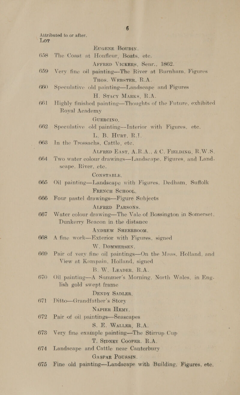 658 659 660 661 662 663 664 665 666 667 668 669 670 673 674 675 KUGENE Bounty. The Coast at Honfleur, Boats, etc. AFFRED VICKERS, Senr., 1862. Very fine oil painting—The River at Burnham, Figures THos. Wesster, R.A. Speculative old painting—Landscape and Figures H. Stacy Marks, R.A. Highly finished painting—Thoughts of the Future, exhibited Roval Academy GUERCINO, Speculative old painting—Interior with Figures, ete. li Bo Burr, a. t In the Trossachs, Cattle, ete. ALFRED EAst, A.R.A., &amp; C. Fretping, R.W.S. Two water colour drawings—Landseape, Figures, and Land- scape, River, ete. CONSTABLE, Oil painting—Landseape with Figures, Dedham, Suffolk FRENCH ScHoon, Four pastel drawings—Figure Subjects ALFRED PaRSoNs. Water colour drawing—The Vale of Bossington in Somerset, Dunkerry Beacon in the distance ANDREW SHEERBOOM, A fine work—Exterior with Figures, signed W. DomMMERSEN. Pair of very fine oi] paintings—On the Maas, Holland, and View at Kampain, Holland, signed B. W. Leaver, R.A. Oil painting—A Summer’s Morning, North Wales. in Eng- lish gold swept frame | DeENpDy SADLER, Ditto—Grandfather’s Story Napier Hemy. Pair of oil paintings—Seascapes S. E. Warr, R.A. Very fine example painting—The Stirrup Cup T. Smpngy Cooper. R.A. Landscape and Cattle near Canterbury Gaspar Poussin. : Fine old painting—Landseape with Building, Figures, ete,
