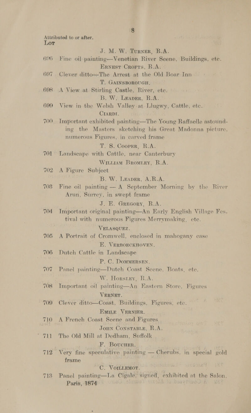 606 697 698 699 700 702 708 718 J. M.-W. Turner, B.A. Fine oil paiting—Venetian River Scene, Buildings, etc. Ernest Crorts, R.A. Clever ditto—The Arrest at the Old Boar Inn T. GAINSBOROUGH. A’ View. at Stirling Castle; River, etc. B. W. Leapgr, R.A. View in the Welsh Valley at Llugwy, Cattle, etc. CIARDI. Important exhibited painting—The Young Raffaelle astound- ing the Masters sketching his Great Madonna picture, numerous Figures, in carved frame T. 8S. Cooprr, R.A. Landscape with Cattle, near Canterbury WILLIAM Bromusry, R.A. A Figure Subject ss B. W. Leaver, A.R.A. Fine oil painting — A September Morning by the River Arun, Surrey, in swept frame J. HE. Grecory, B.A. Important original painting—An Early English Village Fes- tival with numerous Figures Merrymaking, ete. VELASQUEZ. A Portrait of Cromwell, enclosed in mahogany case - E. VERBORCKHOVEN. Dutch Cattle in Landscape P. C. DoMMERSEN. Panel paintinge—Dutch Coast Scene, Boats, ete. W. Horsey, R.A. An Eastern Store. Figures oO  VERNET. Clever ditto—Coast, Buildings, Figures, etc. EmiLte VERNIER. Joun Consrasir, R.A. The Old Mill at Dedham, Suffolk F. BovucHer. frame C.’ VOILLEMOT. ~ | La Cigale, stoned, exhibited at the Salon,  Panel painting Paris, 1874: *