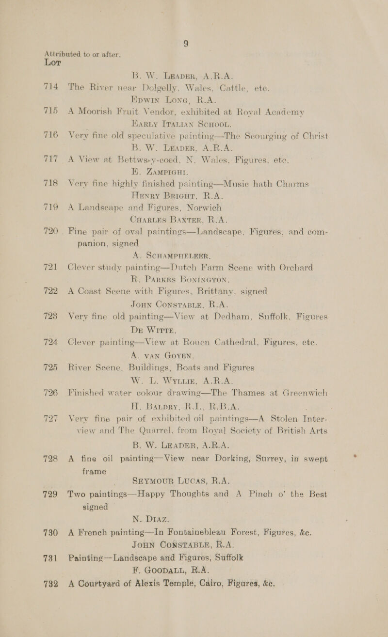 714 715 ~] — ~] 718 119 722 728 724 125 728 729 730 731 732 B. W. Leaver, A.R.A. The River near Dolgelly, Wales, Cattle, ete. Epwin Lone, R.A. A Moorish Fruit Vendor, exhibited at Roval Academy HArRLy ITALIAN SCHOOL. Very fine old speculative painting—The Scourging of Christ B. W. Leaver, A.R.A. A View at Bettws-v-coed, N. Wales, Figures, etc. EH}. ZAMPIGHI. Very fine highly finished painting—Musie hath Charms Henry Bricur, R.A. A Landseape and Figures, Norwich CHARLES Baxter, R.A. Fine pair of oval paintings—Landscape, Figures, and com- panion, signed A. SCHAMPHELEER, Clever study painting—Dutch Farm Scene with Orchard R. Parkes Bontneron, A Coast Scene with Figures, Brittany, signed JOHN ConsTABLE, R.A. Very fine old painting—View at Dedham, Suffolk, Figures De WITTE. Clever painting—View at Rouen Cathedral, Figures, etc. A. VAN GOYEN. River Scene, Buildings, Boats and Figures Woo Ee VY LL, A eee Finished water colour drawing—The Thames at Greenwich H. Banpey; RL, RvB. x. Very fine pair of exhibited oil paintings—A Stolen Inter- view and The Quarrel, from Royal Society of British Arts B. W. LEADER, A.R.A. A fine oil painting—View near Dorking, Surrey, in swept frame SEYMOUR LUCAS, R.A. Two paintings—Happy Thoughts and A Pinch o’ the Best signed | N. DIAZ. A French painting—In Fontainebleau Forest, Figures, &amp;e. JOHN CONSTABLE, R.A. Painting —Landscape and Figures, Suffolk F. GOODALL, R.A. A Courtyard of Alexis Temple, Cairo, Figures, &amp;c,