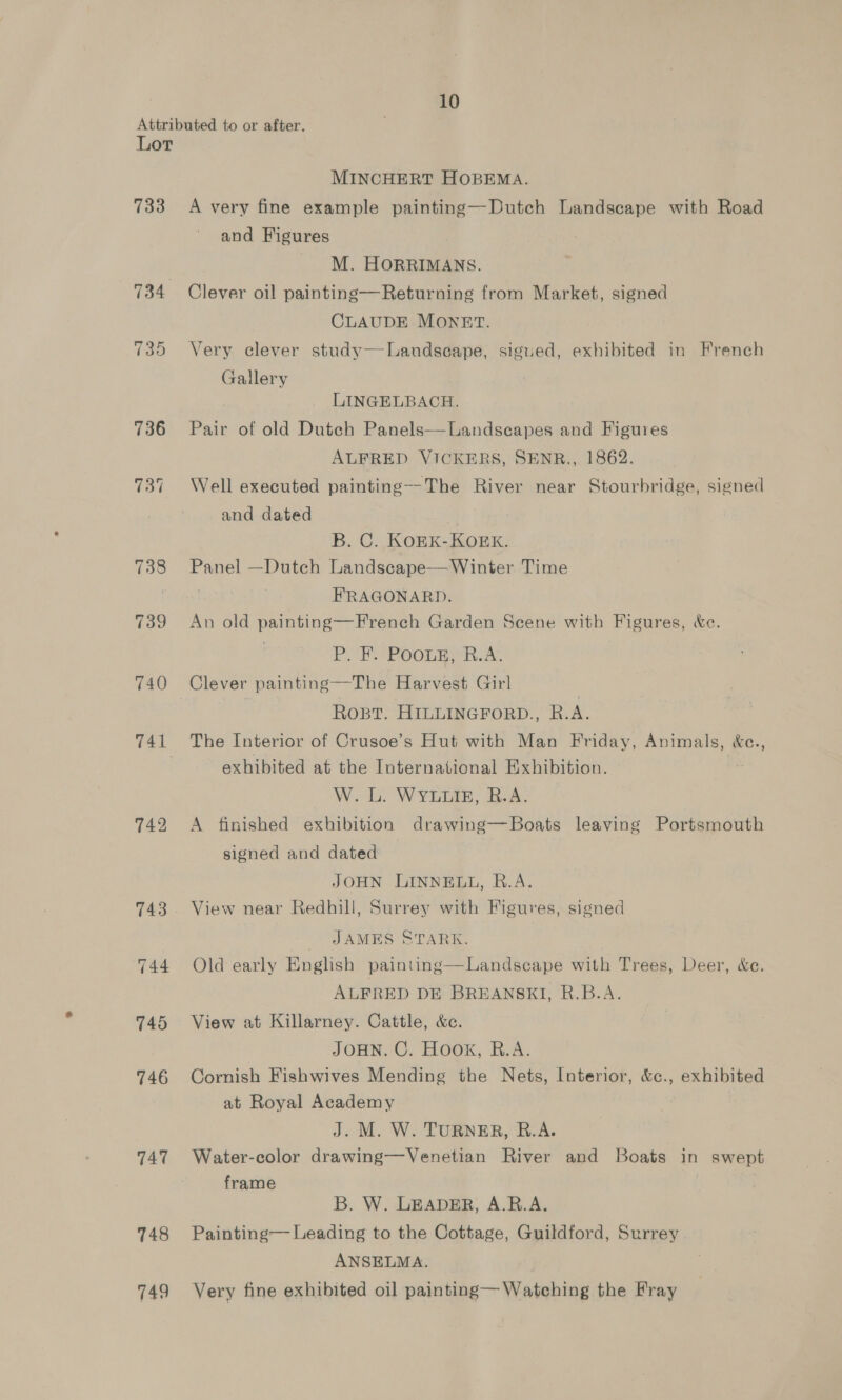 Attributed to or after. Lor MINCHERT HOBEMA. 733 A very fine example painting—Dutch Landscape with Road and Figures _ M. HorrimMans. 734 Clever oil painting—Returning from Market, signed | CLAUDE MONET. 735 Very clever study—Landseape, sigued, exhibited in French Gallery LINGELBACH. 736 =Pair of old Dutch Panels—Landscapes and Figures ALFRED VICKERS, SENR., 1862. 737 Well executed painting—-The River near Stourbridge, signed and dated B. C. KOEK-KOEK. 738 Panel —Dutch Landscape—Winter Time rey gil FRAGONARD. 739 An old painting—Frenech Garden Scene with Figures, &amp;e. ; P. F. Poous, R.A. 740 Clever painting—The Harvest Girl ROBT. HILLINGFORD., R. ae 741 The Interior of Crusoe’s Hut with Man Friday, Animals, &amp;e., : exhibited at the International Exhibition. W. L. WYLLIE, R.A. 742 A finished exhibition drawing—Boats leaving Portsmouth signed and dated JOHN LINNELL, R.A. 743. View near Redhill, Surrey with Figures, signed JAMES STARK. 744 Old early English painting—Landscape with Trees, Deer, &amp;c. ALFRED DE BREANSKI, R.B.A. 745 View at Killarney. Cattle, &amp;c. JOHN. C. HOOK, R.A. 746 Cornish Fishwives Mending the Nets, Interior, &amp;c., exhibited at Royal Academy J. M. W. TURNER, R.A. 747 Water-color drawing—Venetian River and Boats in swept frame B. W. LEADER; A.R.A. 748 Painting Leading to the Cottage, Guildford, Surrey ANSELMA. 749 Very fine exhibited oil painting— Watching the Fray