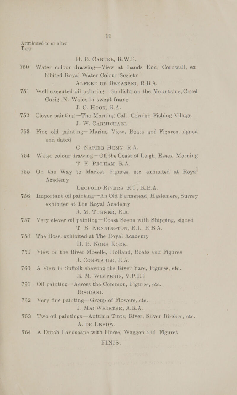 ll Lor 750 Tol 752 703 756 757 758 799 760 761 762 763 764 H. B. CARTER, R.W.S. Water colour drawing—View at Lands End, Cornwall, ex- hibited Royal Water Colour Society ALFRED DE BREANSKI, R.B.A. Well executed oil painting—Sunlight on the Mountains, Capel Curig, N. Wales in swept frame J. OC. Hoa R.A: Clever painting —The Morning Call, Cornish Fishing Village J. W. CARMICHAEL. Fine old painting— Marine View, Boats and Figures, signed and dated C. NAPIER HEmy, R.A. Water colour drawing — Off the Coast of Leigh, Essex, Morning T. K. PELHAM, R.A. On the Way to Market, Figures, etc. exhibited at Roya! Academy LEOPOLD RIVERS, BR.I., R.B.A. Important oil painting——An Old Farmstead, Haslemere, Surrey exhibited at The Royal Academy J. M. TURNER, R.A. Very clever oil painting—Coast Scene with Shipping, signed T. B. KENNINGTON, R.I., B,B.A. | The Rose, exhibited at The Royal Academy H. B. KoEK KOEK. View on the River Moselle, Holland, Boats and Figures J. CONSTABLE, R.A. A View in Sutfolk shewing the River Yare, Figures, etc. EK. M. WIMPERIS, V.P.R.1. Oil painting—Across the Common, Figures, etc. BOGDANI. Very fine painting—Group of Flowers, etc. J. MACWHIRTER, A.R.A. Two oil paintings—Autumn Tints, River, Silver Birches, ete. A. DE LEEOW. | | A Dutch Landscape with Horse, Waggon and Figures FINIS.