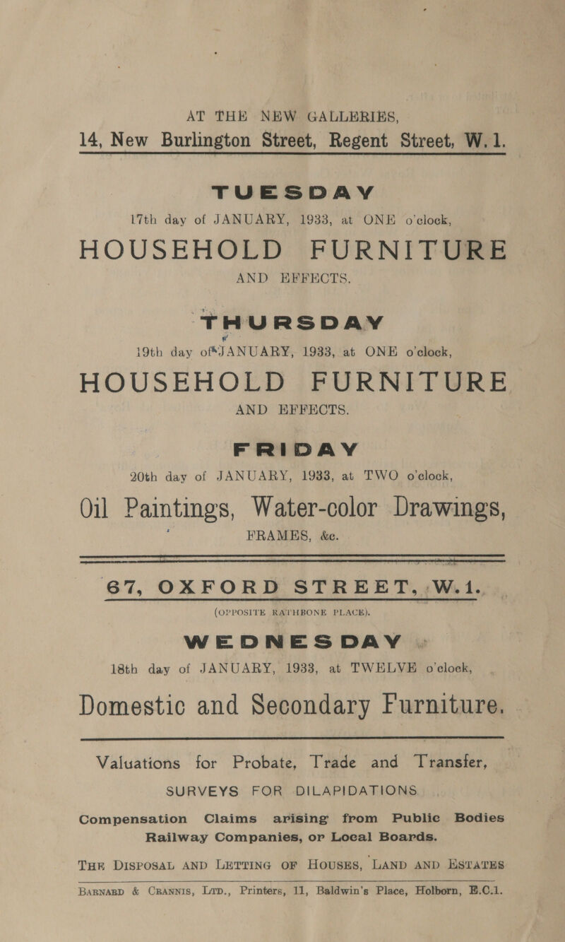 AT THE NEW GALLERIES, 14, New Burlington Street, Regent Street, W.1. TUESDAY L7th day of JANUARY, 1933, at ONE o'clock, HOUSEHOLD FURNITURE AND HEFFECTS. THURSDAY 19th day of JANUARY, 1933, at ONE o'clock, HOUSEHOLD FURNITURE AND EFFECTS. FRIDAY 20th day of JANUARY, 1933, at TWO oclock, Oil Paintings, Water-color Drawings, : FRAMES, &amp;e.    67, OXFORD STREET, Wot. (OPPOSITE RATHBONE PLACE). WEDNESDAY 18th day of JANUARY, 1933, at TWELVE o'clock, Domestic and Secondary Furniture.  Valuations for Probate, Trade and Transfer, SURVEYS FOR DILAPIDATIONS Compensation Claims arising from Publie Bodies Railway Companies, or Local Boards. THR DISPOSAL AND LETTING OF HOUSES, LAND AND ESTATES BARNABD &amp; CRANNIS, Lrp., Printers, 11, Baldwin’s Place, Holborn, E.C.1.