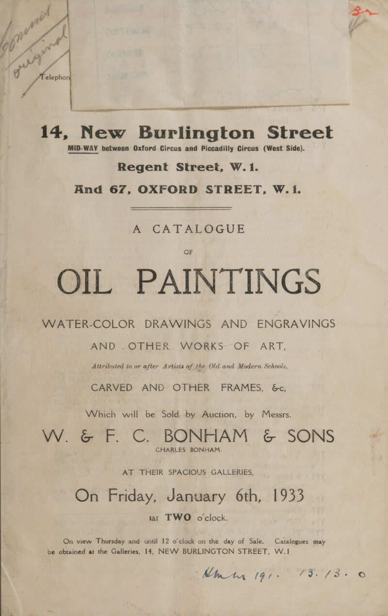 fo elepho ee  a er I or te la 14, N New ee ee ditam Street MID-WAY between Oxford Circus and Piccadilly Circus (West Side). Regent Street, W. 1. And 67, OXFORD STREET, W.1. A CATALOGUE OIL PAINTINGS WATER-COLOR DRAWINGS AND ENGRAVINGS  AND . OTHER. WORKS~°OF ART, Attributed to or after Artists of the Old and Modern Schools, CARVED AND OTHER FRAMES, &amp;c, Which will be Sold by Auction, by Messrs. VY. @ tr. ©. BONFIAM &amp; SONS CHARLES BONHAM. AT THEIR SPACIOUS GALLERIES, On Friday, January 6th, 1933 at TWO oclock. On view Thursday and until 12 o'clock on the day of Sale. Catalogues may be obtained at the Galleries, 14, NEVWV BURLINGTON STREET, W.1 ©