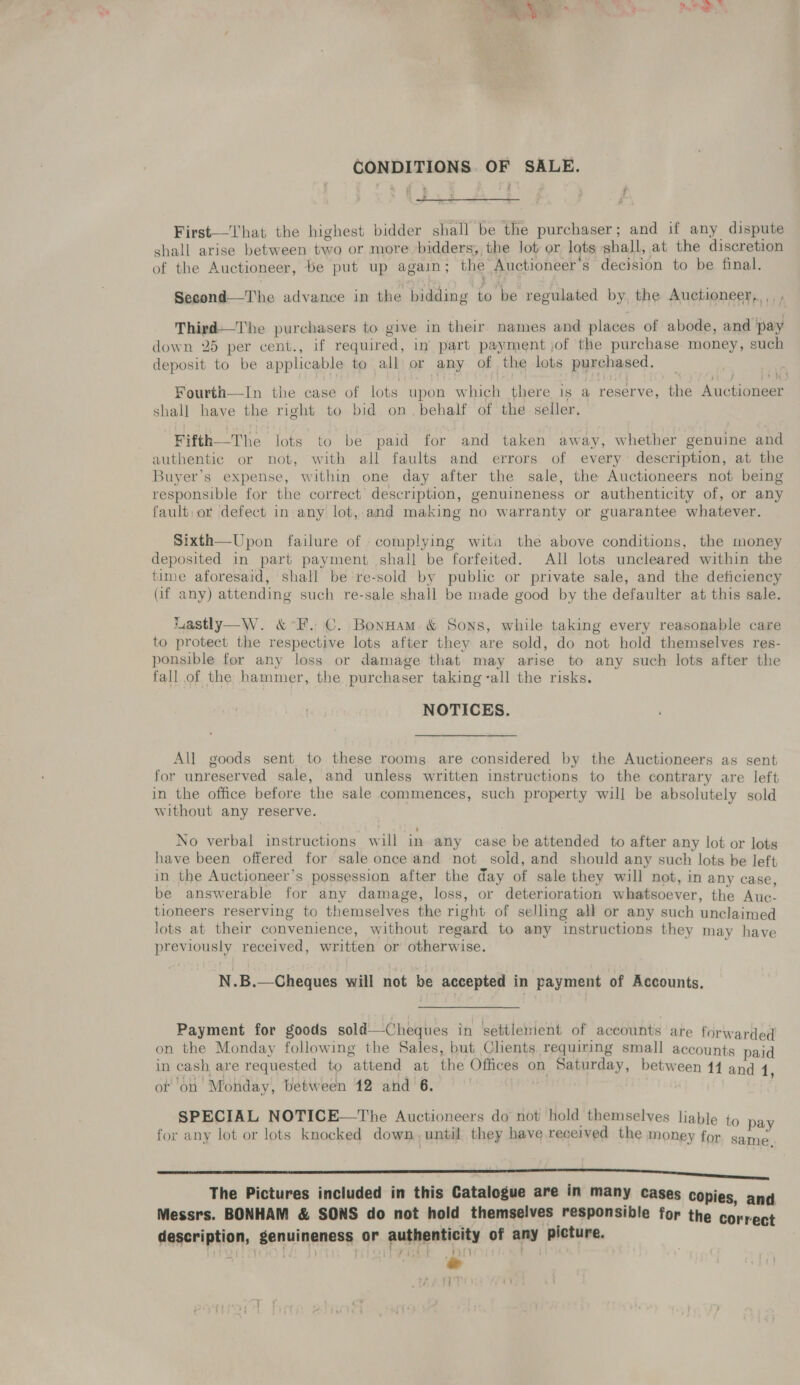 Beis | be ra ~ J a + ead be fe ae es , ue CONDITIONS. OF SALE. ,  First—That the highest bidder shall be the purchaser; and if any dispute shall arise between two or more bidders, the lot or lots shall, at the discretion of the Auctioneer, be put up again; the Auctioneer’s decision to be final. Second—The advance in the bidding to be regulated by, the Auctioneer, ,. , Third—The purchasers to give in their names and places of abode, and pay down 25 per cent., if required, in part payment jof the purchase money, such deposit to be applicable to all or any of the lots purchased. Fourth—In the case of lots upon which there is a reserve, the Auctioneer shall have the right to bid on. behalf of the seller, Fifth—The lots to be paid for and taken away, whether genuine and authentic or not, with all faults and errors of every description, at the Buyer’s expense, within one day after the sale, the Auctioneers not being responsible for the correct description, genuineness or authenticity of, or any fault; or defect in any lot,-and making no warranty or guarantee whatever. Sixth—Upon failure of complying wita the above conditions, the money deposited in part payment shall be forfeited. All lots uncleared within the time aforesaid, shall be re-sold by public or private sale, and the deficiency (if any) attending such re-sale shall be made good by the defaulter at this sale. Lastly—W. &amp; *F. C. BonHam. &amp; Sons, while taking every reasonable care to protect the respective lots after they are sold, do not hold themselves res- ponsible for any loss or damage that may arise to any such lots after the fall of the hammer, the purchaser taking -all the risks. NOTICES. All goods sent to. these rooms are considered by the Auctioneers as sent for unreserved sale, and unless written instructions to the contrary are left in the office before the sale commences, such property will be absolutely sold without any reserve. No verbal instructions will in any case be attended to after any lot or lots have been offered for sale once and not sold, and should any such lots be left in the Auctioneer’s possession after the day of sale they will not, in any case, be answerable for any damage, loss, or deterioration whatsoever, the Auc- tioneers reserving to themselves the right of selling all or any such unclaimed lots at their convenience, without regard to any instructions they may have previously received, written or otherwise. N.B.—Cheques will not be accepted in payment of Accounts. Payment for goods sold —Cheques in settlement of accounts are forwarded on the Monday following the Sales, but Clients requiring small accounts paid in cash are requested to attend at the Offices on Saturday, between 14 and 1, ot on Monday, between 12 and 6. SPECIAL NOTICE—The Auctioneers do not hold themselves liable to pay for any lot or lots knocked down, until they have received the money for game CN eee ee ii The Pictures included in this Catalogue are in many cases copies, and Messrs. BONHAM &amp; SONS do not hold themselves responsible for the correct description, genuineness or authenticity of any picture. preti el ; ht} H ty Fast e iM | i]