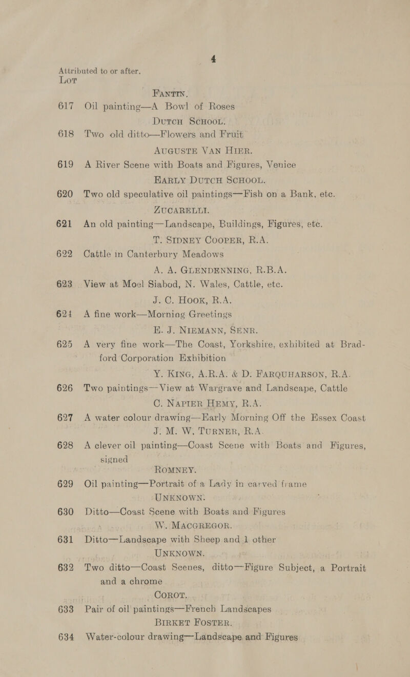 617 618 619 620 621 622 623 624 625 626 627 628 629 630 631 632 633 634 FANTIN. Oil painting—A Bowl of Roses DutcH ScHOOL. Two old ditto—Flowers and Fruit AUGUSTE VAN HIER. A River Scene with Boats and Figures, Venice HARLY DUTCH SCHOOL. Two old speculative oil paintings—F ish on a Bank, ete. ZUCARELUI. An old painting—Landscape, Buildings, Figures, ete. T: SIDNEY CoorER, R.A. Cattle in Canterbury Meadows A. A. GLENDENNING, R.B.A. Js ©.“ HOOK, BR. A: A fine work—Morning Greetings HK. J. NIEMANN, SENR. A very fine work—The Coast, Yorkshire, exhibited at Brad- ford Corporation Exhibition Y. Kine, A.R.A: &amp; D: FARQUHARSON, R.A. Two paintings— View at Wargrave and Landscape, Cattle | C. NAPIER HEmy, R.A. | A water colour drawing—FEHarly Morning Off the Essex Coast J” M: W. TURNER, RA. A clever oil painting—Coast Scene with Boats and Figures, signed ROMNEY. Oil painting—Portrait ofa Lady in carved frame -UNKNOWN: Ditto—Coast Scene with Boats and Figures W. MACGREGOR. UNKNOWN. and a chrome _ COROT, BIRKET FOSTER. Water-colour drawing—Landscape. and Figures