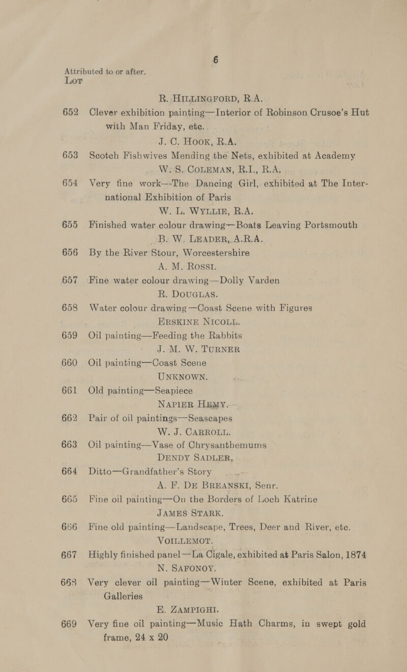 652 665 666 667 663 669 R. ;HILLINGFORD, R.A. Clever exhibition painting—Interior of Robinson Crusoe’s Hut with Man Friday, ete. , J.C. ROOK ,. dum, Scotch Fishwives Mending the Nets, exhibited at Academy ao Wt COLEMAN, &amp;.I., RAs Very fine work—-The. Dancing. Girl, exhibited at The Inter- national Exhibition of Paris W. L. WYLLIE, R.A. Finished water colour drawing— Boats Leaving Portsmouth 3B. W, LEADER,.A.R.A. By the River Stour, Worcestershire A. M. Rossi. R. DOUGLAS. Water colour drawing —Coast Scene with Figures EIRSKINE NICOLL. J..M. W. TURNER Oil painting—Coast Scene 7 UNKNOWN. Old painting—Seapiece NAPIER HBEMY. Pair of oil paintings—Seascapes W. J. CARROLL. Oil painting—Vase of Chrysanthemums DENDY SADLER, Ditto—Grandfather’s Story A. FE. DE BREANSKI, Senr. Fine oil painting—On the Borders of Loch Katrine JAMES STARK. Hine old painting—Landscape, Trees, Deer and River, ete. VOILLEMOT. Highly finished panel —La Cigale, exhibited at Paris Salon, 1874 : N. SAFONOY. Very clever oil painting—Winter Scene, exhibited at Paris Galleries | HK. ZAMPIGHI. | Very fine oil painting—Music Hath Charms, in swept gold