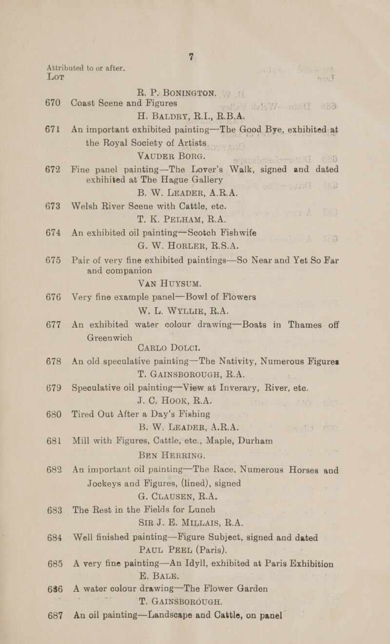 Lot 670 671 672 673 674 675 676 677 678 679 680 681 684 685 686 687 R. Ps BONINGTON. Coast Scene and Figures H. Baupry, R.1., BBA. An important exhibited painting—The Good Bye, exhibited at the Royal Society of Artists. ns VAUDER BORG. Fine panel painting—The Lover’s Walk, eed co daa exhihited at The Hague Gallery B. W. LEADER, A.R.A. Welsh River Scene with Cattle, ete. T. K. PELHAM, R.A. An exhibited oil painting—Scotch Fishwife G. W. HORLER, B.S.A. Pair of very fine exhibited paintings—So Near and Yet So Far and companion VAN HUYSUM. Very fine example panel—Bowl of Flowers W. L. WYLLIE, R.A. An exhibited water colour drawing—Boats in Thames. off Greenwich CARLO DOLCI. An old speculative painting—The Nativity, Numerous Figures T. GAINSBOROUGH, R.A. Speculative oil painting—View at Inverary, River, etc. J..G; Hook, R.A. Tired Out After a Day’s Fishing B: W, LEADER, A.R.A. Mill with Figures, Cattle, ete., Maple, Durham BEN HERRING. An important oil painting—The Race, Numerous Horses and Jockeys and Figures, (lined), signed G. CLAUSEN, R.A. The Rest in the Fields for Lunch Siz J. EH. MInuats, R.A. Well finished painting—Figure Subject, signed and dated PauL PEEL (Paris). A very fine painting—An pay exhibited at Paris aes EK. BALE. a water colour drawing—The Flower Garden T. GAINSBOROUGH. An oil painting—Landscape and Cattle, on panel