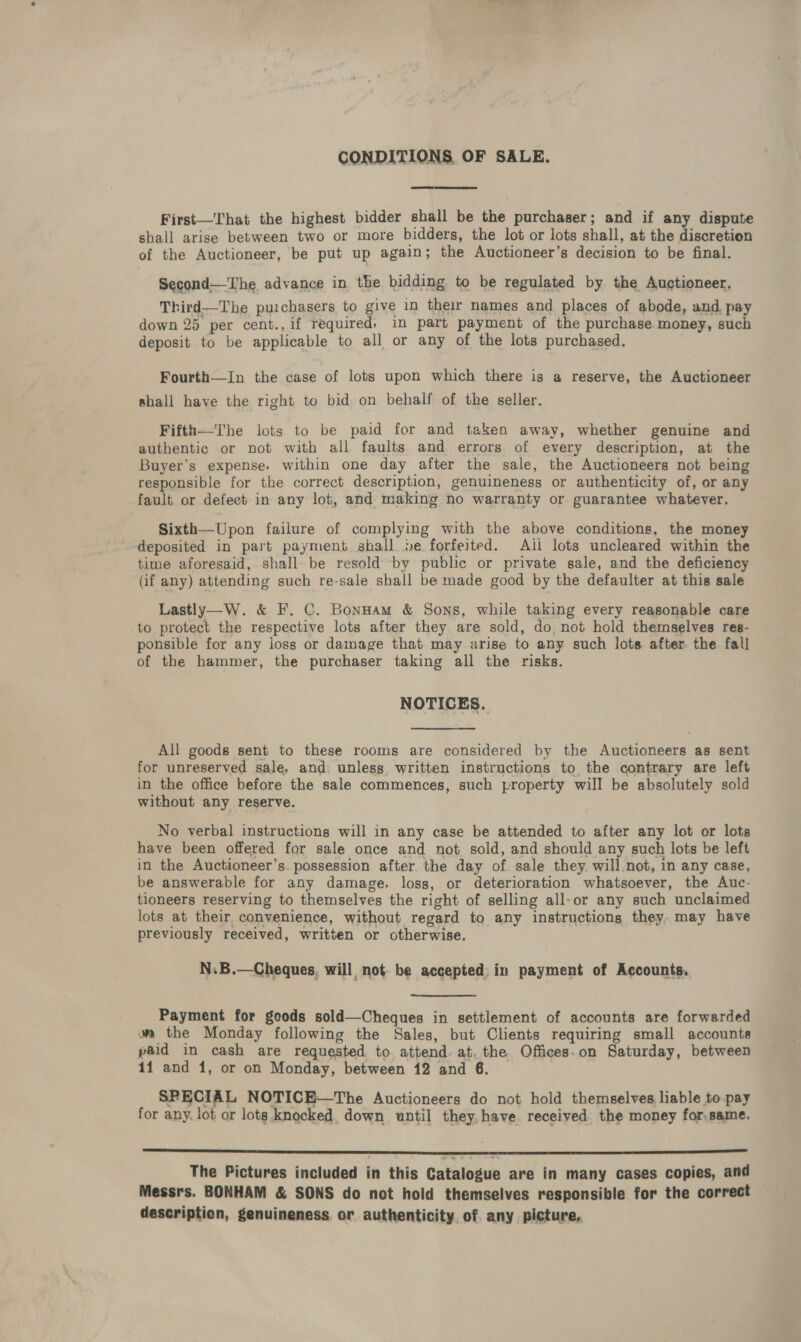 CONDITIONS OF SALE. First—That the highest bidder shall be the purchaser; and if any dispute shall arise between two or more bidders, the lot or lots shall, at the discretion of the Auctioneer, be put up again; the Auctioneer’s decision to be final. Second—The advance in the bidding to be regulated by the Auctioneer. Third—The purchasers to give in their names and places of abode, and pay down 25 per cent., if required, in part payment of the purchase money, such deposit to be applicable to all or any of the lots purchased. Fourth—In the case of lots upon which there is a reserve, the Auctioneer shall have the right to bid on behalf of the seller. Fifth—The lots to be paid for and taken away, whether genuine and authentic or not with all faults and errors of every description, at the Buyer’s expense, within one day after the sale, the Auctioneers not being responsible for the correct description, genuineness or authenticity of, or any fault or defect in any lot, and making no warranty or guarantee whatever. Sixth—Upon failure of complying with the above conditions, the money ‘deposited in part payment shall ie forfeited. Ail lots uncleared within the time aforesaid, shall. be resold by public or private sale, and the deficiency (if any) attending such re-sale shall be made good by the defaulter at this sale. Lastly—W. &amp; F. C. Bonnam &amp; Sons, while taking every reasonable care to protect the respective lots after they are sold, do, not hold themselves res- ponsible for any loss or damage that may arise to any such lots after the fall of the hammer, the purchaser taking all the risks. NOTICES. All goods sent to these rooms are considered by the Auctioneers as sent for unreserved sale, and. unless written instructions to the contrary are left in the office before the sale commences, such property will be absolutely sold without any reserve. No verbal instructions will in any case be attended to after any lot or lots have been offered for sale once and not sold, and should any such lots be left in the Auctioneer’s. possession after the day of. sale they will not, in any case, be answerable for any damage, loss, or deterioration whatsoever, the Auc- tioneers reserving to themselves the right of selling all-or any such unclaimed lots at their convenience, without regard to any instructions they. may have previously received, written or otherwise. N.B.—Cheques. will, not. be accepted. in payment of Accounts. Payment for goods sold—Cheques in settlement of accounts are forwarded wm the Monday following the Sales, but Clients requiring small accounts paid in cash are requested to, attend. at, the Offices.on Saturday, between 11 and 1, or on Monday, between 12 and 6. SPECIAL NOTICE—The Auctioneers do not hold themselves liable to-pay for any, lot or lotg,knocked, down until they, have received the money for.same.  The Pictures included in this Catalogue are in many cases copies, and Messrs. BONHAM &amp; SONS do not hold themselves responsible for the correct description, genuineness or authenticity, of any picture,