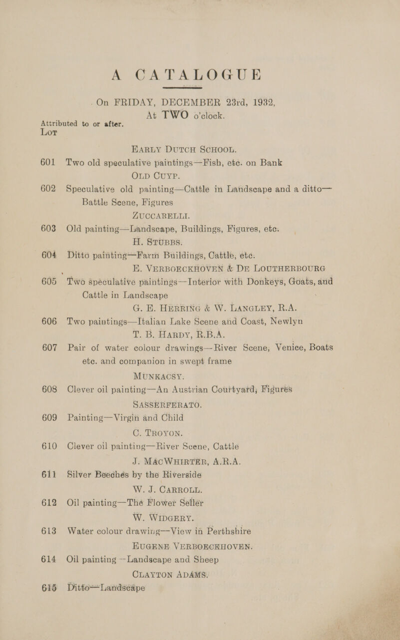 A CATALOGUE  .On FRIDAY, DECEMBER 23rd, 1932, At TWO o'clock. Attributed to or after. Lor EARLY DUTCH SCHOOL. 601 Two old speculative paintingss—Fish, etc. on Bank OLD CUYP. 602 Speculative old painting—Cattle in Landscape and a ditto— Battle Scene, Figures ZUCCARELLI. 603 Old painting—Landscape, Buildings, Figures, etc. H. STUBBS. —6©&lt;604 =©6Ditto painting—Farm Buildings, Cattle, etc. E. VERBOECKHOVEN &amp; DE LOUTHERBOURG 605 Two speculative paintings—Interior with Donkeys, Goats, and Cattle in Landscape G. EK. HERRING &amp; W. LANGLEY, R.A. 606 Two paintings—lItalian Lake Scene and Coast, Newlyn T. B. HARDY, B.B.A. | 607 Pair of water colour drawings— River Scene, Venice, Boats ete. and companion in swept frame MUNKACSY. 608 Clever oil painting—An Austrian Courtyard; Figures SASSERFERATO. 609 Painting—Virgin and Child C. TROYON. 610 Clever oil painting—River Scene, Cattle J. MACWHIRTER, A-R.A. 611 Silver Beechés by the Riverside W.. J. CARROLL. 612 Oil painting—Thé Flower Seller W. WIDGERY. 613 Water colour drawing—View in Perthshire HUGENE VERBOECKHOVEN. 614 Oil painting --Landscape and Sheep CLAYTON ADAMS, 615 Ditto—Landsedpe