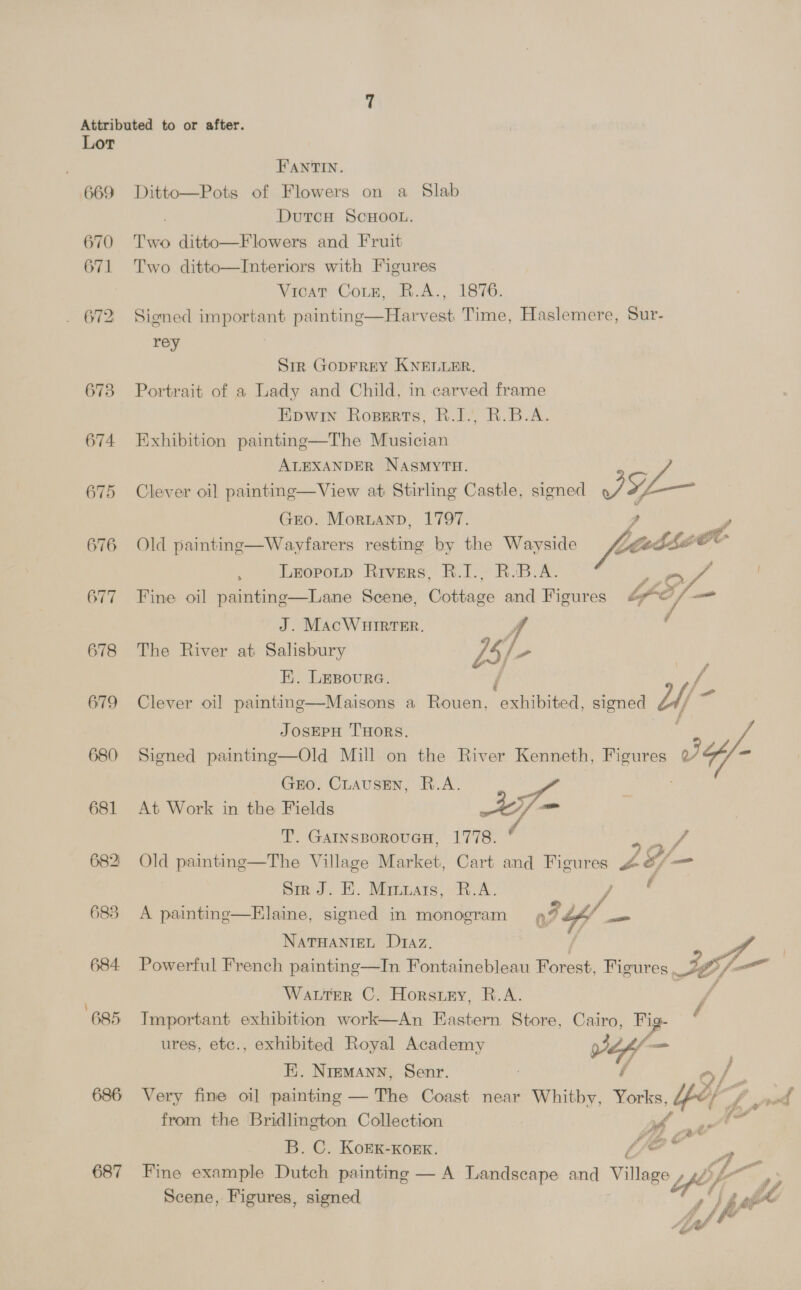 669 670 671 673 674 675 676 677 678 679 680 681 682: 683 684 685 687 FPANTIN. Ditto—Pots of Flowers on a Slab DutcH SCHOOL. Two ditto—Flowers and Fruit Two ditto—Interiors with Figures Vicat Coun, R.A., 1876. Sioned important painting—Harvest Time, Haslemere, Sur- rey | Sir GopFREY KNELLER. Portrait of a Lady and Child, in carved frame Epwin Roperts, R.I., R.B.A. Exhibition painting—The Musician ALEXANDER NASMYTH. Clever oil painting—View at Stirling Castle, signed &lt;7 ae GEO. Moruanp, 1797. Old paintinge—Wayfarers resting by the Wayside , Leopotp Rivers, R.I., R.B.A. US. Fine oil painting—Lane Scene, Cottage and Figures ia a J. MacWHIRTER. 4 The River at Salisbury o5; E. LEsoure. Clever oil] painting—Maisons a Rouen, eubied signed Lif “a  / JOSEPH THORS. Signed painting—Old Mill on the River Kenneth, Figures J /- GEO. CLausENn, R.A. At Work in the Fields A77- T. GatnsporoucH, 1778. ' ee Old painting—The Village Market, Cart and Figures &amp;/” &amp; G/ =  Sirk J. E. Minuais, R.A. of f A painting—Elaine, signed in monogram a? WY — NATHANIEL Daz. ‘ 2. : Powerful French paintinge—In Fontainebleau Forest, Figures JC; fee Water C. Horstey, R.A. j Important exhibition work—An Eastern Store, Cairo, Fig- / ures, etc., exhibited Royal Academy 9 — E. Nremann, Senr. G / Very fine oil painting — The Coast near Whitby, ae yet yd from the Bridlington Collection Bb aA? B. C. KoEK-Kork. Lee Fine example Dutch painting — A Landscape and Village 4p oy Scene, Figures, signed W/o Aa Ml
