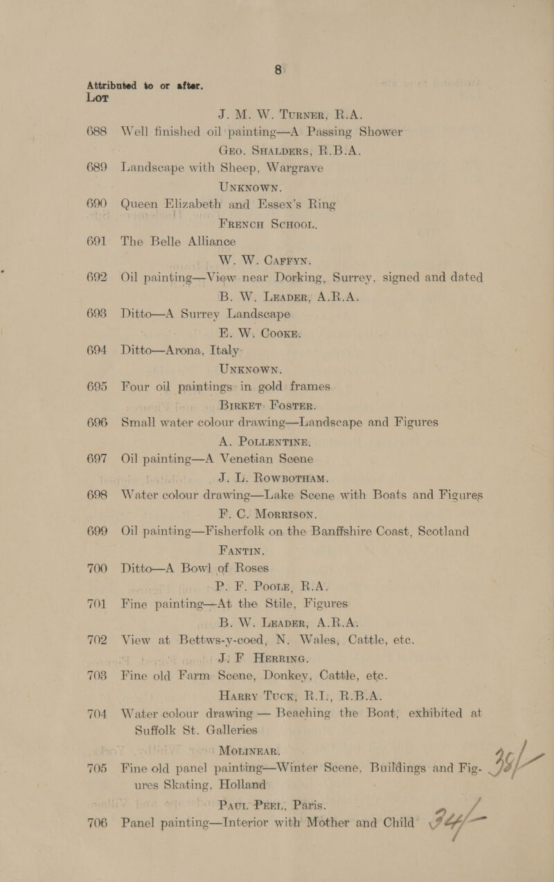 688 689 690 691 693 694. 695 696 697 698 699 700 TOL 702 703 704 705 706 J. M. W. Turner; B.A. Well finished oil painting—A. Passing Shower GEO. SHALDERS, R.B-A. Landscape with Sheep, Wargrave UNKNOWN. Queen Elizabeth and Essex’s Ring ae FRENCH ScHOOL. The Belle Alliance W. W. CGarryn. Oil painting—View near Dorking, Surrey, signed and dated iB. W. Leaver, A.R.A. Ditto—A Surrey Landscape E. W. Cooke. Ditto—Arona, Italy UNKNOWN. Four oil paintings: in gold frames i | BrrKet Foster. Susall water colour drawing—Landscape and Figures  A. PoLLENTINE, Oil painting—A Venetian Scene 3 _J. L. Rowzsorwam. Water colour drawing—Lake Scene with Boats and Figures F. C. Morrison. Oil painting—F isherfolk on the Banffshire Coast, Scotland FANTIN. Ditto—A Bow] of Roses 3 Ps F: Poomm, Ri A Fine painting—At the Stile, Figures B. W. Leaper; A.R.As View at Bettws-y-coed, N. Wales, Cattle, etc. | Ji F Herrine. Fine old Farm Scene, Donkey, Cattle, etc. Harry: Tucr; R.T:, BvB.A. Water colour drawing — Beaching the Boat, exhibited at Suffolk St. Galleries | | MOLINEAR. Fine old sane painting—Winter Scene, Buildings and Fig- if ures Skating, Holland 7 PavL PEEL, Paris. Panel painting—Interior with Mother and Child Fay —