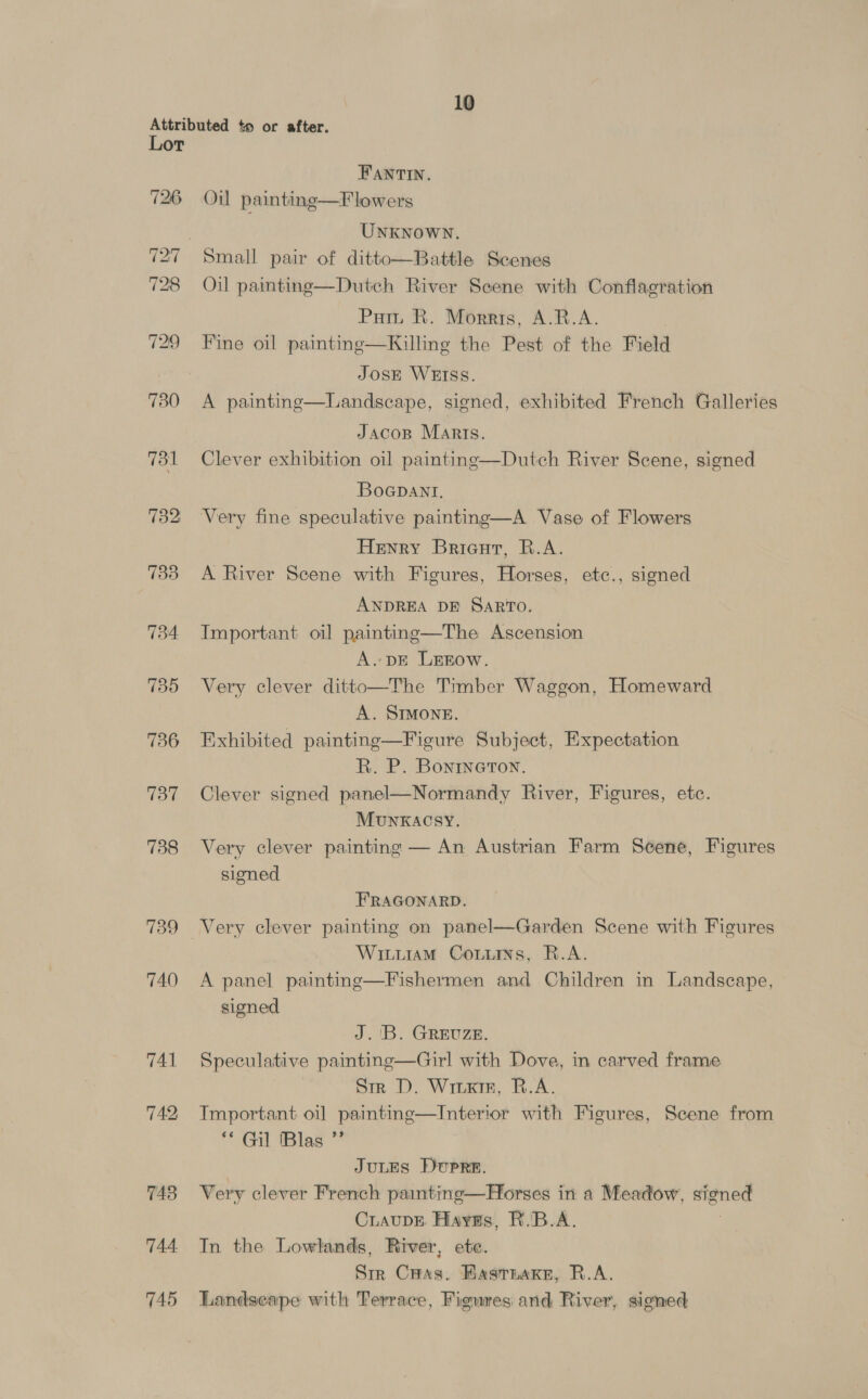 Attributed to or after. Lor FANTIN. 726 Oil painting—F lowers UNKNOWN. 727 Small pair of ditto—Battle Scenes 728 Oil painting—Dutch River Scene with Conflagration Pur R. Morris, A.R.A. 729 Fine oil painting—Killing the Pest of the Field JOSE WEIss. 7380 A painting—Landscape, signed, exhibited French Galleries Jacop Marts. 731 Clever exhibition oil painting—Dutch River Scene, signed Boapant. 732 Very fine speculative painting—A Vase of Flowers Henry Bricut, R.A. 733 A River Scene with Figures, Horses, etc., signed ANDREA DE SARTO. 734 Important oil painting—The Ascension A. DE LEEow. 735 Very clever ditto—The Timber Waggon, Homeward A. SIMONE. 736 Exhibited painting—Figure Subject, Expectation R. P. Bonrneton. 737 Clever signed panel—Normandy River, Figures, etc. MunKACSY. 738 Very clever painting — An Austrian Farm Seéene, Figures signed FRAGONARD. 739 Very clever painting on panel—Garden Scene with Figures WittiamM Couiis, R.A. 740 A panel painting—Fishermen and Children in Landscape, signed J. 'B. GREUZE. 741 Speculative painting—Girl with Dove, in carved frame Sm D. Write, R.A. 742 Important oil painting—Intertor with Figures, Scene from “ Gil Biles ™ JULES DUPRE. 743 Very clever French painting—Horses in a Meadow, signed CiaupE Hayss, R.'B.A. 744. In the Lowlands, River, ete. Sir CHas. HasTnake, R.A. 745 Landscape with Terrace, Figures and River, signed