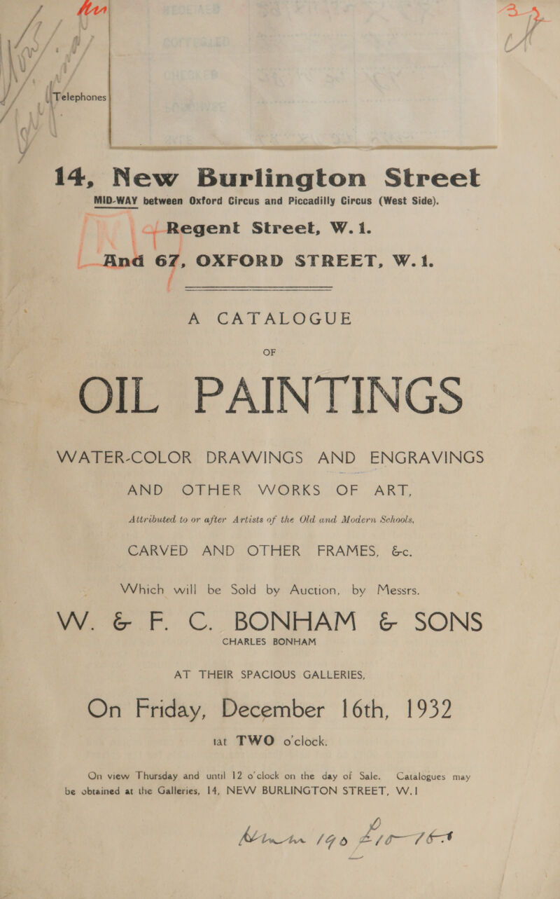 fy Py [ / oy YU om jv / ; V/A / 7 oF 4 . / . [Tetephnes 1 MA » - gy / th    14, New Burlington Street eID WAY between Oxford Circus and Piccadilly Circus (West Side). |r Street, W.1. | nna 5 OXFORD STREET, W.1. em CATALOGUE OIL PAINTINGS WATER-COLOR DRAWINGS AND ENGRAVINGS wee Ores. VORKS. OF ART, Attributed to or after Artists of the Old and Modern Schools, CARVED AND OTHER FRAMES, &amp;c. Which will be Sold by Auction, by Messrs. W. &amp; F. C. BONHAM &amp; SONS CHARLES BONHAM AT THEIR SPACIOUS GALLERIES, On Friday, December |6th, 1932 iat TWO oclock. On view Thursday and until 12 o'clock on the day of Sale. Catalogues may be obtained at the Galleries, 14, NEVV BURLINGTON STREET, W.1 Mintrn 146 Li 0-16A dee”