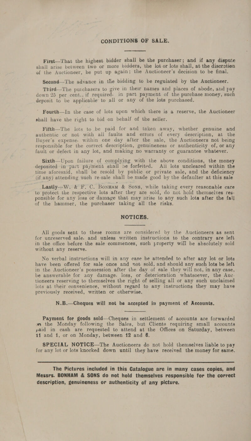 CONDITIONS OF SALE. First—That the highest bidder shall be the purchaser; and if any dispute shall arise between two or more bidders, the lot or lots shall, at the discretion of the Auctioneer, be put up again; the Auctioneer’s decision to be final. Second—The advance in the bidding to be regulated by the Auctioneer. Third—The puichasers to give in their names and places of abode, and pay down 25 per cent., if required, in part payment of the purchase money, such deposit to be applicable to all or any of the lots purchased. Fourth—In the case of lots upon which there is a reserve, the Auctioneer shall have the right to bid-on behalf of the seller. Fifth—The lots to be paid for and taken away, whether genuine and authentic or not with all faults and errors of every description, at the Buyer's expense, within one day after the sale, the Auctioneers not being responsible for the correct description, genuineness or authenticity of, or any fault or defect in any lot, and making no warranty or guarantee whatever. Sixth—Upon failure of complying with the above conditions, the money deposited in “part payment shall be forfeited. Ail lots uncleared within the time aforesaid, shall be resold by public or private sale, and the deficiency (if any) attending ‘such re-sale shall be made good by the defaulter at this sale Lastly—W. &amp; F. C. Bonnam &amp; Sons, while taking every reasonable care to protect the respective lots after they are sold, do not hold themselves res- ponsible for any loss or damage that may arise to any such lots after the fall of the hammer, the purchaser taking all the risks. NOTICES. All goods sent to these rooms are considered by the Auctioneers as sent for unreserved sale, and unless written instructions to the contrary are left in the office before the sale commences, such property will be absolutely sold without any reserve. No verbal instructions will in any case be attended to after any lot or lots have been offered for sale once and not sold, and should any such lots be left in the Auctioneer’s possession after the day of sale they will not, in any case, be answerable for any damage, loss, or deterioration whatsoever, the Auc- tioneers reserving to themselves the right of selling all or any such unclaimed lots at their convenience, without regard to any instructions they may have previously received, written or otherwise. N.B.—Cheques will not be accepted in payment of Accounts. Payment for goods sold—Cheques in settlement of accounts are forwarded w the Monday following the Sales, but Chents requiring small accounts paid in cash are requested to attend at the Offices on Saturday, between 11 and 1, or on Monday, between 12 and 6. SPECIAL NOTICE—The Auctioneers do not hold themselves liable to pay for any lot or lots knocked down until they have received the money for same.  The Pictures included in this Catalogue are in many cases copies, and Messrs. BONHAM &amp; SONS do not hold themselves responsible for the correct description, genuineness or authenticity of any picture.