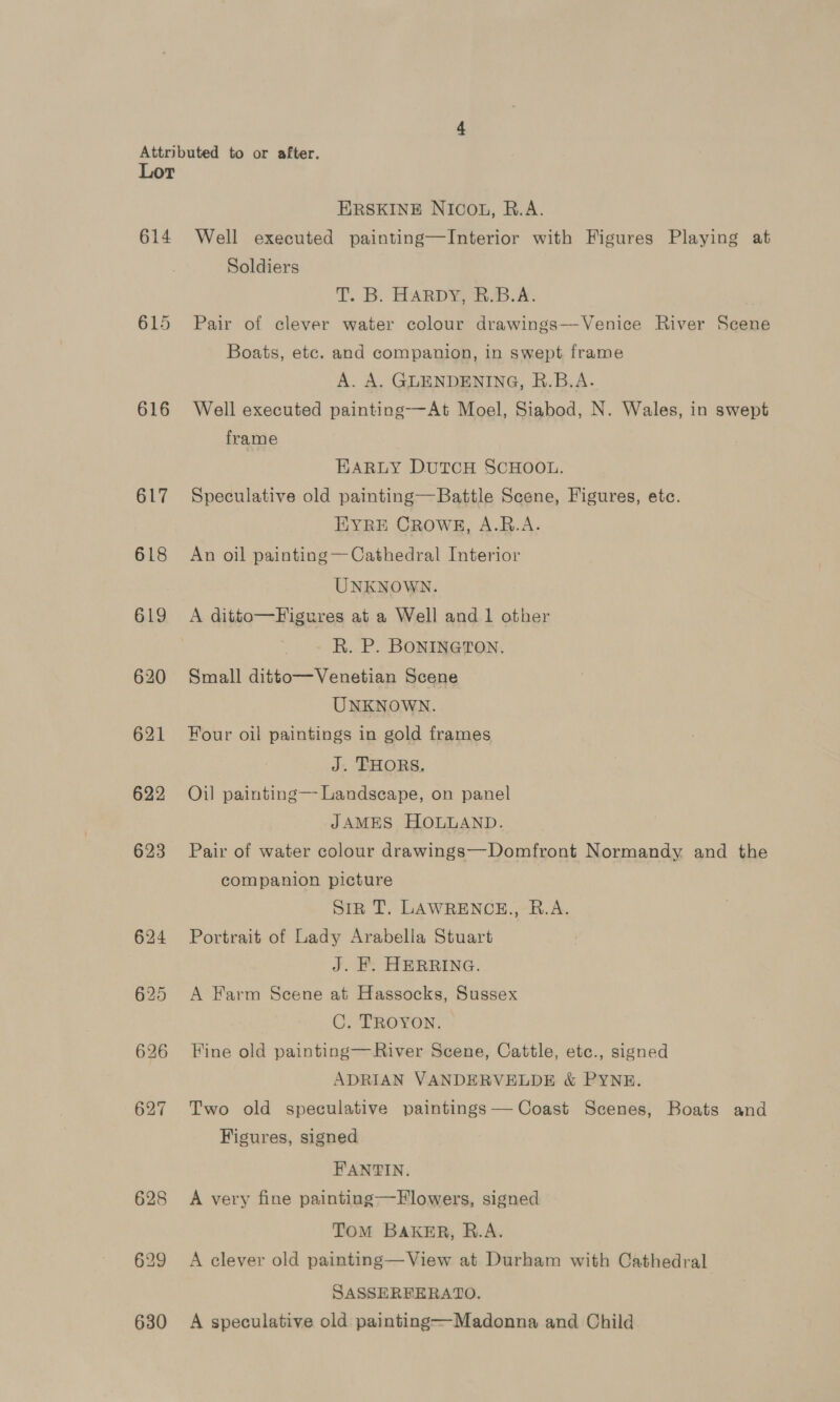 614 615 616 617 618 619 620 622 623 624 ERSKINE NICOL, R.A. Well executed painting—Interior with Figures Playing at Soldiers T. B. HARDY-B.B.A. Pair of clever water colour drawings—-Venice River Scene Boats, etc. and companion, in swept frame A. A. GLENDENING, R.B.A. Well executed painting-—At Moel, Siabod, N. Wales, in swept frame EARLY DUTCH SCHOOL. Speculative old painting—Battle Scene, Figures, etc. EYRE CROWE, A.B.A. An oil painting —Cathedral Interior UNKNOWN. A ditto—Figures at a Well and 1 other R. P. BONINGTON. Small ditto—Venetian Scene UNKNOWN. Four oil paintings in gold frames J. THORS. Oil painting—- Landseape, on panel JAMES HOLLAND. Pair of water colour drawings—Domfront Normandy. and the companion picture | Sin T. LAWRENCE., B.A. Portrait of Lady Arabella Stuart J. F. HERRING. A Farm Scene at Hassocks, Sussex C. TROYON. Fine old painting—River Scene, Cattle, etc., signed ADRIAN VANDERVELDE &amp; PYNE. Two old speculative paintings —Coast Scenes, Boats and Figures, signed FANTIN. A very fine painting——Flowers, signed TOM BAKER, R.A. A clever old painting—View at Durham with Cathedral SASSERFERATO. A speculative old painting—Madonna and Child