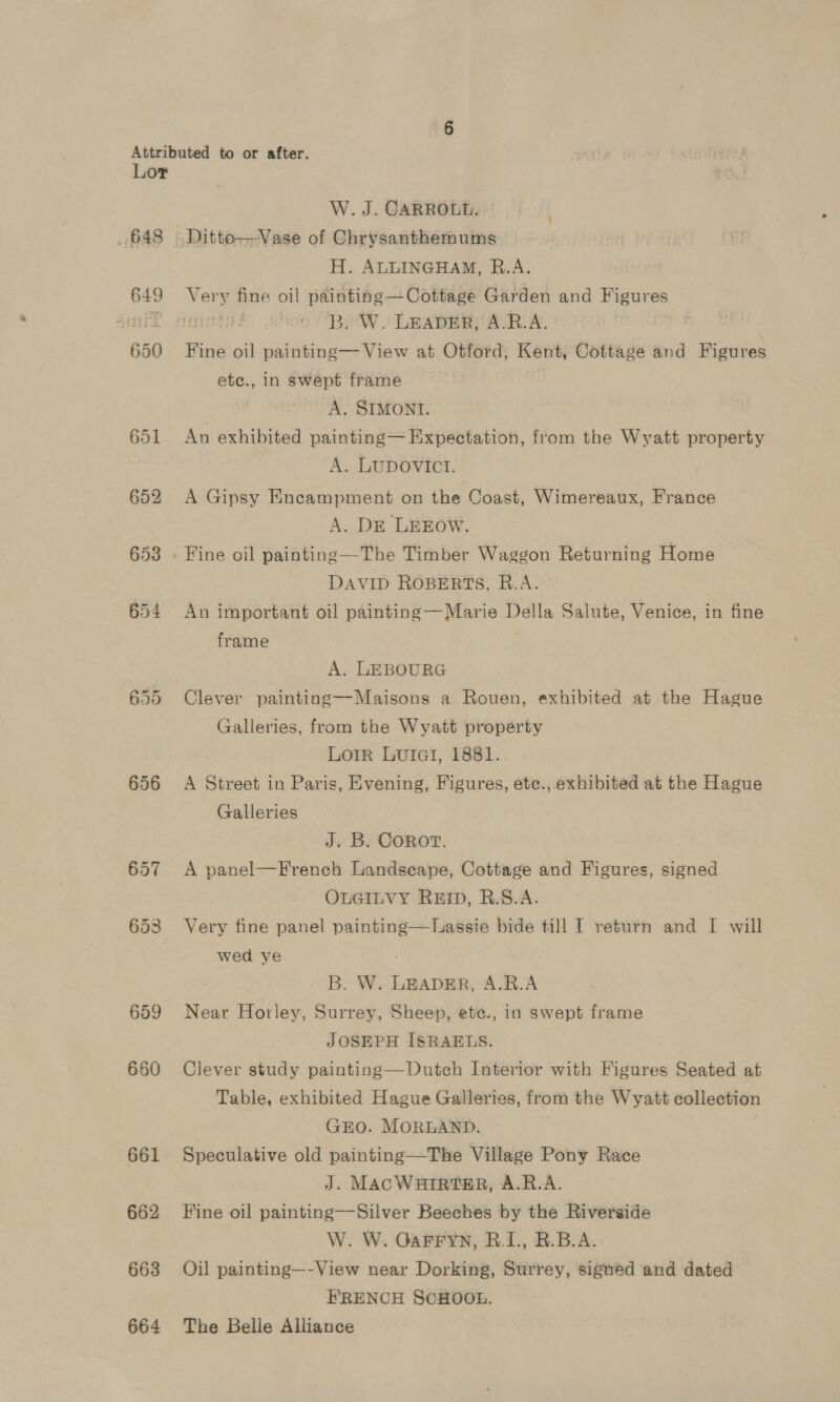 648 649 650 656 657 653 659 660 661 662 663 664 W. J. CARROLL. H. ALLINGHAM, R.A. B. W. LEADER, A.R.A. Fine oil painting— View at Otford, Kent, Cottage and Figures ete., in swept frame A. SIMONI. An exhibited painting— Expectation, from the Wyatt property A. LUDOVICT. A Gipsy Encampment on the Coast, Wimereaux, France A. DE LEEOW. Fine oil painting —The Timber Waggon Returning Home DAVID ROBERTS, R.A. An important oil painting— Marie Della Salute, Venice, in fine frame é. A. LEBOURG Clever painting—-Maisons a Rouen, exhibited at the Hague Galleries, from the Wyatt property Lorr Lutiai, 1881. A Street in Paris, Evening, Figures, ete., exhibited at the Hague Galleries J. B. COROT. A panel—French Landseape, Cottage and Figures, signed OLGILVY REID, R.S.A. Very fine panel painting—Tuassie bide till I return and I will wed ye B. W. LEADER, A.R.A Near Horley, Surrey, Sheep, ete., in swept frame JOSEPH ISRAELS. Clever study painting—Dutch Interior with Figures Seated at Table, exhibited Hague Galleries, from the Wyatt collection GEO. MORLAND. Speculative old painting—The Village Pony Race J. MACWHIRTER, A.R.A. Fine oil painting—Silver Beeches by the Riverside W. W. GaFFYN, R.I., BR.B.A. Oil painting—-View near Dorking, Surrey, signed and dated FRENCH SCHOOL. The Belle Alliance