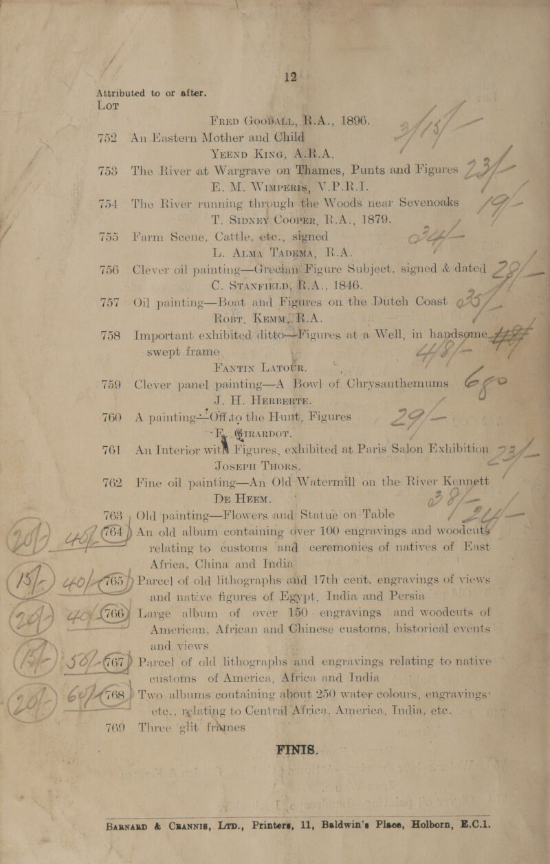 i #) 74 ye 4 Mc ‘ \  12 Attributed to or after. Lor ee Frep Goobaun, R.A., 1896. a (aes ¢, he 752 An Hastern Mother and Child wait 7 YuEnD Kine, A.R.A. ¢ A. 753 The River at Wargrave on Thames, Punts and ligures 7 L317 EK. M. Wimpuri, V.P.R.I. ae , 754 The River running through the Woods near Sevenoaks SG is T. Srpney Coopgsr, R.A., 1879. v we 755 Farm Scene, Cattle, ete., signed Or ly = L. Arms TApgMa, R.A. ’ 756 Clever oil paintine—Gredan: Figure Subject, sig C. Sranrienp, R.A., 1846. 757 Oil painting—Boat ahd Figures on the Dutch Coast 045 7 Rosr, Kamu R.A. | LG 758 Important exhibited: lithe aatourcs at: a Well, in Via 7 swept frame “fy é FANTIN Larot IR. a 759 Clever pane] painting—A Bowl of Chnsunthemum - of vb J. H. Herperre. ? “ap 2 a 760 &lt;A painting—Off to the Hunt, Figures Rede —_ “Hy. .QIRARDOT. é 761 An Interior wit® Figures, exhibited at Paris Salon Exhibition Ee, 2 t x 4 w/ JOSEPH THORS. aati 762 Fine oil paintinge—An Old Watermill on the River Kennett De HEEM. °° oF O/— / ee ae f ct os ra ye x ‘¢ jf bd fy Old paintine—Flowers and’ Statue on Table / wtf — i) An old shot containing over 100 engravings and woodcut§ relating to customs tetifl ceremonies of natives of East Afriea, China and India once, and native figures of Egypt, India and Persia pe Gs) Large album of over 150. engravings and woodcuts of = American, African and Chinese customs, historical events and views a customs of America, Africa and India 68 | ¥y Two albums containing about 250 water colours, engravings’ aS, relating to Central Afnea, America, India, ete. ne 9 Three elt frames 76 FINIS.  BARNARD &amp; Ceo Lrp., Sica rie Baldwin’ 8 Place, Holborn, Ez. C. ‘  