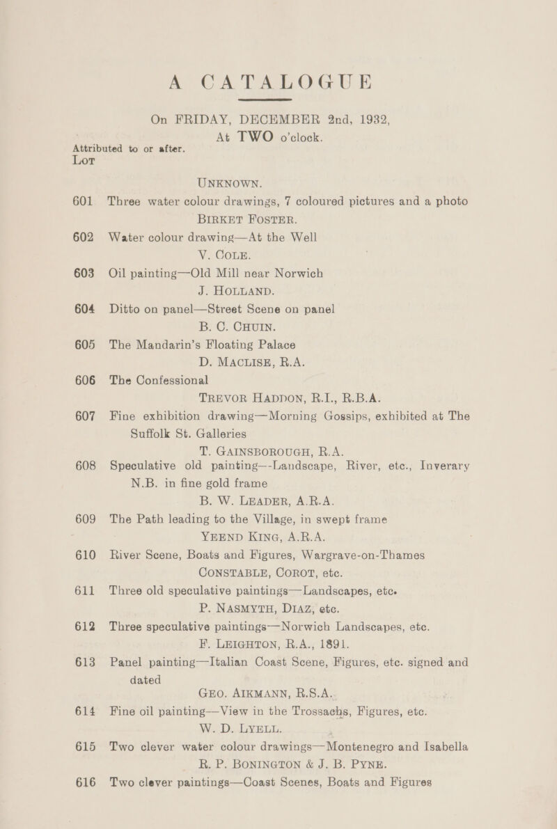 A CATALOGUE On FRIDAY, DECEMBER 2nd, 1932, At TWO o'clock. Attributed to or after. Lor UNKNOWN. 601 Three water colour drawings, 7 coloured pictures and a photo BIRKET FOSTER. 602 Water colour drawing—At the Well V. COLE. 603 Oil painting—Old Mill near Norwich J. HOLLAND. 604 Ditto on panel—Street Scene on panel B. C. CHUIN. 605 The Mandarin’s Floating Palace D. MACLISE, R.A. 606 The Confessional TREVOR Happon, R.I., R.B.A. 607 Fine exhibition drawing—Morning Gossips, exhibited at The Suffolk St. Galleries T. GAINSBOROUGH, R.A. 608 Speculative old painting—-Landscape, River, etc., Inverary N.B. in fine gold frame B. W. LEADER, A.R.A. 609 The Path leading to the Village, in swept frame YEEND KING, A.B.A. 610 River Scene, Boats and Figures, Wargrave-on-Thames CONSTABLE, COROT, etc. 611 Three old speculative paintings— Landscapes, etc. P. NASMYTH, DIAZ, etc. 612 Three speculative paintings—Norwich Landscapes, etc. FH. LEIGHTON, R.A., 1891. 613 Panel painting—Italian Coast Scene, Figures, ete. signed and dated GEO. AIKMANN, R.S.A.. 614 Fine oil painting—View in the Trossachs, Figures, etc. W. D. LYELL. ‘ 615 Two clever water colour drawings— Montenegro and Isabella R. P. BONINGTON &amp; J. B. PYNE. 616 Two clever paintings—Coast Scenes, Boats and Figures